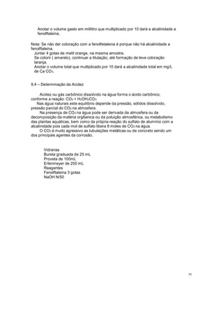 Anotar o volume gasto em mililitro que multiplicado por 10 dará a alcalinidade a
fenolftaleina.
Nota: Se não der coloração com a fenolfetaleina é porque não há alcalinidade a
fenolftaleina.
Juntar 4 gotas de metil orange, na mesma amostra.
Se colorir ( amarelo), continuar a titulação, até formação de leve coloração
laranja.
Anotar o volume total que multiplicado por 10 dará a alcalinidade total em mg/L
de Ca CO3.
9.4 Determinação da Acidez
Acidez ou gás carbônico dissolvido na água forma o ácido carbônico,
conforme a reação: CO2 + H2OH2CO3
Nas água naturais este equilíbrio depende da pressão, sólidos dissolvido,
pressão parcial do CO2 na atmosfera.
Na presença de CO2 na água pode ser derivada da atmosfera ou da
decomposição da matéria org6anica ou da poluição atmosférica, ou metabolismo
das plantas aquáticas, bem como da própria reação do sulfato de alumínio com a
alcalinidade pois cada mol de sulfato libera 6 moles de CO2 na água.
O CO2 é muito agressivo as tubulações metálicas ou de concreto sendo um
dos principais agentes da corrosão.
Vidrarias
Bureta graduada de 25 mL
Proveta de 100mL
Erlenmeyer de 250 mL
Reagentes
Fenolftaleina 3 gotas
NaOH N/50
39
 