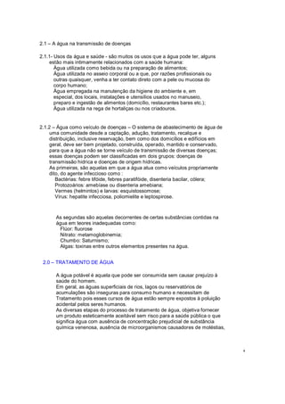 2.1 A água na transmissão de doenças
2.1.1- Usos da água e saúde - são muitos os usos que a água pode ter, alguns
estão mais intimamente relacionados com a saúde humana:
Água utilizada como bebida ou na preparação de alimentos;
Água utilizada no asseio corporal ou a que, por razões profissionais ou
outras quaisquer, venha a ter contato direto com a pele ou mucosa do
corpo humano;
Água empregada na manutenção da higiene do ambiente e, em
especial, dos locais, instalações e utensílios usados no manuseio,
preparo e ingestão de alimentos (domicílio, restaurantes bares etc.);
Água utilizada na rega de hortaliças ou nos criadouros.
2.1.2 Água como veículo de doenças O sistema de abastecimento de água de
uma comunidade desde a captação, adução, tratamento, recalque e
distribuição, inclusive reservação, bem como dos domicílios e edifícios em
geral, deve ser bem projetado, construída, operado, mantido e conservado,
para que a água não se torne veículo de transmissão de diversas doenças;
essas doenças podem ser classificadas em dois grupos: doenças de
transmissão hídrica e doenças de origem hídricas.
As primeiras, são aquelas em que a água atua como veículos propriamente
dito, do agente infeccioso como :
Bactérias: febre tifóide, febres paratifóide, disenteria bacilar, cólera;
Protozoários: amebíase ou disenteria amebiana;
Vermes (helmintos) e larvas: esquistossomose;
Vírus: hepatite infecciosa, poliomielite e leptospirose.
As segundas são aquelas decorrentes de certas substâncias contidas na
água em teores inadequadas como:
Flúor: fluorose
Nitrato: metamoglobinemia;
Chumbo: Saturnismo;
Algas: toxinas entre outros elementos presentes na água.
2.0 TRATAMENTO DE ÁGUA
A água potável é aquela que pode ser consumida sem causar prejuízo à
saúde do homem.
Em geral, as águas superficiais de rios, lagos ou reservatórios de
acumulações são inseguras para consumo humano e necessitam de
Tratamento pois esses cursos de água estão sempre expostos à poluição
acidental pelos seres humanos.
As diversas etapas do processo de tratamento de água, objetiva fornecer
um produto esteticamente aceitável sem risco para a saúde pública o que
significa água com ausência de concentração prejudicial de substância
química venenosa, ausência de microorganismos causadores de moléstias,
4
 
