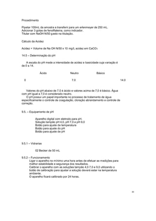 Procedimento
Pipetar 100mL da amostra e transferir para um erlenmeyer de 250 mL.
Adicionar 3 gotas de fenolftaleina, como indicador.
Titular com NaOH N/50 gasto na titulação.
Cálculo da Acidez
Acidez = Volume de Na OH N/50 x 10 mg/L acidez em CaCO3
14.5 Determinação do pH
A escala do pH mede a intensidade de acidez e basicidade cuja variação é
de 0 a 14.
Ácido
0
Neutro
7.0
Básico
14.0
Valores do pH abaixo de 7,0 é ácido e valores acima de 7,0 é básico. Água
com pH igual a 7,0 é considerado neutro.
O pH possui um papel importante no processo de tratamento de água
especificamente o controle de coagulação, cloração abrandamento e controle de
correção.
9.5. Equipamento de pH
Aparelho digital com eletrodo para pH.
Solução tampão pH 4,0, pH 7,0 e pH 9,0
Botão para ajuste de temperatura
Botão para ajuste do pH
Botão para ajuste de pH
9.5.1 Vidrarias
02 Becker de 50 mL
9.5.2 Funcionamento
Ligar o aparelho no mínimo uma hora antes de efetuar as medições para
melhor estabilidade e segurança dos resultados.
Calibrar o aparelho com as soluções tampão 4,0 7,0 e 9,0 utilizando o
botão de calibração para ajustar a solução deverá estar na temperatura
ambiente.
O aparelho ficará calibrado por 24 horas.
40
 