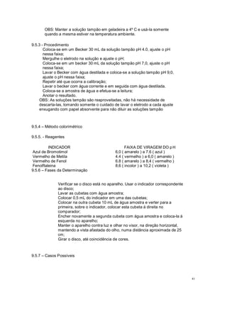 OBS: Manter a solução tampão em geladeira a 4º C e usá-la somente
quando a mesma estiver na temperatura ambiente.
9.5.3 - Procedimento
Coloca-se em um Becker 30 mL da solução tampão pH 4.0, ajuste o pH
nessa faixa;
Mergulhe o eletrodo na solução e ajuste o pH;
Coloca-se em um becker 30 mL da solução tampão pH 7,0, ajuste o pH
nessa faixa;
Lavar o Becker com água destilada e coloca-se a solução tampão pH 9,0,
ajuste o pH nessa faixa;
Repetir até que ocorra a calibração;
Lavar o becker com água corrente e em seguida com água destilada.
Coloca-se a amostra de água e efetua-se a leitura;
Anotar o resultado.
OBS: As soluções tampão são reaproveitadas, não há necessidade de
descarta-las, tomando somente o cuidado de lavar o eletrodo a cada ajuste
enxugando com papel absorvente para não diluir as soluções tampão
9.5.4 Método colorimétrico
9.5.5. - Reagentes
INDICADOR
Azul de Bromotimol
Vermelho de Metila
Vermelho de Fenol
Fenolftaleina
9.5.6 Fases da Determinação
FAIXA DE VIRAGEM DO pH
6,0 ( amarelo ) a 7.6 ( azul )
4.4 ( vermelho ) a 6,0 ( amarelo )
6.8 ( amarelo ) a 8,4 ( vermelho )
8,6 ( incolor ) a 10,2 ( violeta )
Verificar se o disco está no aparelho. Usar o indicador correspondente
ao disco;
Lavar as cubetas com água amostra;
Colocar 0,5 mL do indicador em uma das cubetas;
Colocar na outra cubeta 10 mL de água amostra e verter para a
primeira, sobre o indicador, colocar esta cubeta à direita no
comparador;
Encher novamente a segunda cubeta com água amostra e coloca-la á
esquerda no aparelho;
Manter o aparelho contra luz e olhar no visor, na direção horizontal,
mantendo a vista afastada do olho, numa distância aproximada de 25
cm;
Girar o disco, até coincidência de cores.
9.5.7 Casos Possíveis
41
 