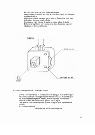 Há coincidência de cor o pH é lido diretamente;
Cor compreendida entre as cores de dois filtros. O pH é obtido pela
média aritmética;
Cor menos intensa que a de menor leitura . Determinar o pH com
indicador e disco de escala inferior;
Cor igual ou mais intensa do que a de maior leitura do disco.
Determinar o pH com outro indicador e disco de escala superior
obedecendo à mesma técnica.
9.6 DETERMINAÇÃO DE CLORO RESIDUAL
O cloro é importante não só como bactericida da água, mas também para
outra finalidades como oxidação do leito filtrante, limpeza de caixad´água
etc.. O cloro pode reagir com amônia, ferro manganês, substâncias
protéicas, sulfato e substâncias de gosto e cor na água.
Dois tipos de cloro residual podem ocorrer na água, após o processo de
cloração:
a) Cloro residual Livre
pH abaixo de 5,0Cl2 (cloro molecular)
42
 