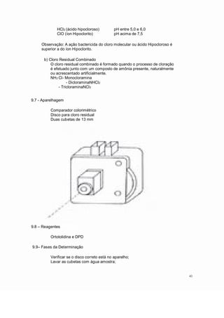 HCl2 (ácido hipocloroso)
ClO (íon Hipoclorito)
pH entre 5,0 e 6,0
pH acima de 7,5
Observação: A ação bactericida do cloro molecular ou ácido Hipocloroso é
superior a do íon Hipoclorito.
b) Cloro Residual Combinado
O cloro residual combinado é formado quando o processo de cloração
é efetuado junto com um composto de amônia presente, naturalmente
ou acrescentado artificialmente.
NH2 Cl- Monocloramina
- DicloraminaNHCl2
- TricloraminaNCl3
9.7 - Aparelhagem
Comparador colorimétrico
Disco para cloro residual
Duas cubetas de 13 mm
9.8 Reagentes
Ortotolidina e DPD
9.9 Fases da Determinação
Verificar se o disco correto está no aparelho;
Lavar as cubetas com água amostra;
43
 