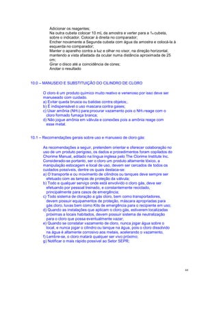 Adicionar os reagentes;
Na outra cubeta colocar 10 mL da amostra e verter para a 1a cubeta,
sobre o indicador. Colocar á direita no comparador;
Encher novamente a Segunda cubeta com água da amostra e colocá-la à
esquerda no comparador;
Manter o aparelho contra a luz e olhar no visor, na direção horizontal,
mantendo a vista afastada da ocular numa distância aproximada de 25
cm;
Girar o disco até a coincidência de cores;
Anotar o resultado
10.0 MANUSEIO E SUBSTITUIÇÃO DO CILINDRO DE CLORO
O cloro é um produto químico muito reativo e venenoso por isso deve ser
manuseado com cuidado.
a) Evitar queda brusca ou batidas contra objetos;.
b) É indispensável o uso mascara contra gases;
c) Usar amônia (NH3) para procurar vazamento pois o NH3 reage com o
cloro formado fumaça branca;
d) Não jogue amônia em válvula e conexões pois a amônia reage com
esse metal.
10.1 Recomendações gerais sobre uso e manuseio de cloro gás:
As recomendações a seguir, pretendem orientar e oferecer colaboração no
uso de um produto perigoso, os dados e procedimentos foram copilados do
Chorime Manual, editado na língua inglesa pelo The Clorime Institute Inc.
Considerado-se portanto, ser o cloro um produto altamente tóxico, a
manipulação estocagem e local de uso, devem ser cercados de todos os
cuidados possíveis, dentre os quais destaca-se:
a) O transporte e ou movimento de cilindros ou tanques deve sempre ser
efetuado com as tampas de proteção da válvula;
b) Todo e qualquer serviço onde está envolvido o cloro gás, deve ser
efetuando por pessoal treinado, e constantemente reciclado,
principalmente para casos de emergência;
c) Todo sistema de cloração a gás cloro, bem como transportadores,
devem possuir equipamentos de proteção, máscara apropriadas para
gás cloro, luvas bem como Kits de emergência para o recipiente em uso;
d) Quando as instalações que aplicam o cloro gás, estiverem localizadas
próximas a locais habitados, devem possuir sistema de neutralização
para o cloro que possa eventualmente vazar;
e) Quando se constatar vazamento de cloro, nunca jogar água sobre o
local, e nunca jogar o cilindro ou tanque na água, pois o cloro dissolvido
na água é altamente corrosivo aos metais, acelerando o vazamento,
f) Lembre-se, o cloro matará qualquer ser vivo próximo;
g) Notificar o mais rápido possível ao Setor SEPR;
44
 
