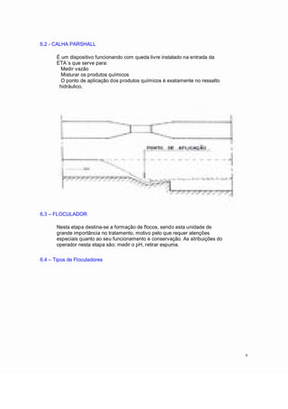 6.2 - CALHA PARSHALL
É um dispositivo funcionando com queda livre instalado na entrada da
ETA´s que serve para:
Medir vazão
Misturar os produtos químicos
O ponto de aplicação dos produtos químicos é exatamente no ressalto
hidráulico.
6.3 FLOCULADOR
Nesta etapa destina-se a formação de flocos, sendo esta unidade de
grande importância no tratamento, motivo pelo que requer atenções
especiais quanto ao seu funcionamento e conservação. As atribuições do
operador nesta etapa são: medir o pH, retirar espuma.
6.4 Tipos de Floculadores
6
 