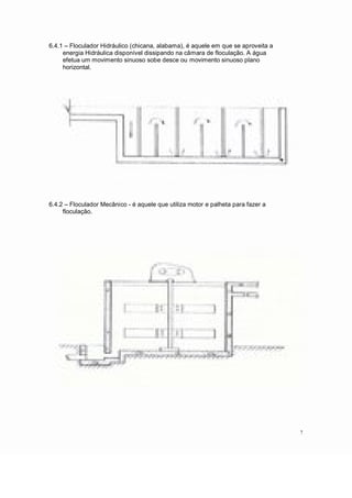6.4.1 Floculador Hidráulico (chicana, alabama), é aquele em que se aproveita a
energia Hidráulica disponível dissipando na câmara de floculação. A água
efetua um movimento sinuoso sobe desce ou movimento sinuoso plano
horizontal.
6.4.2 Floculador Mecânico - é aquele que utiliza motor e palheta para fazer a
floculação.
7
 