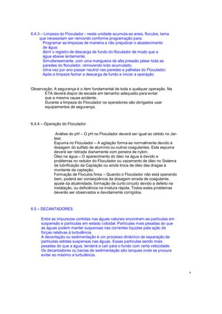 6.4.3 Limpeza do Floculador - nesta unidade acumula-se areia, floculos, lama
que necessitam ser removido conforme programação para:
Programar as limpezas de maneira a não prejudicar o abastecimento
de água;
Abrir o registro de descarga de fundo do floculador de modo que a
água abaixe lentamente;
Simultaneamente, com uma mangueira de alta pressão jatear toda as
paredes do floculador, removendo lodo acumulado;
Uma vez por ano passar neutrol nas paredes e palhetas do Floculador;
Após a limpeza fechar a descarga de fundo e iniciar a operação.
Observação: A segurança é o item fundamental de toda e qualquer operação. Na
ETA deverá dispor de escada em tamanho adequado para evitar
que a mesma cause acidente.
Durante a limpeza do Floculador os operadores são obrigados usar
equipamentos de segurança;
6.4.4 Operação do Floculador
Análise do pH O pH no Floculador deverá ser igual ao obtido no Jar-
test;
Espuma no Floculador A agitação forma-se normalmente devido à
dosagem do sulfato de alumínio ou outros coagulantes. Esta espuma
deverá ser retirada diariamente com peneira de nylon;
Óleo na água O aparecimento do óleo na água é devido a
problemas no redutor do Floculador ou vazamento de óleo no Sistema
de lubrificação da Captação ou ainda troca de óleo das dragas à
montante da captação;
Formação de Floculos finos Quando o Floculador não está operando
bem, poderá ser conseqüência da dosagem errada de coagulante,
ajuste da alcalinidade, formação de curto circuito devido a defeito na
instalação, ou deficiência na mistura rápida. Todos estes problemas
deverão ser observados e devidamente corrigidos.
6.5 DECANTADORES
Entre as impurezas contidas nas águas naturais encontram-se partículas em
suspensão e partículas em estado coloidal. Partículas mais pesadas do que
as águas podem manter suspensas nas correntes liquidas pela ação de
forças relativas à turbulência.
A decantação ou sedimentação é um processo dinâmico de separação de
partículas sólidas suspensas nas águas. Essas partículas sendo mais
pesadas do que a água, tenderá a cair para o fundo com certa velocidade.
Os decantadores ou bacias de sedimentação são tanques onde se procura
evitar ao máximo a turbulência.
8
 
