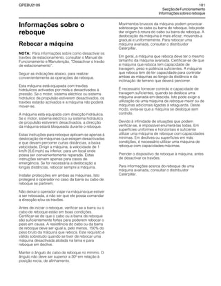 QPEBU2109 101
SecçãodeFuncionamento
Informaçõessobreoreboque
Informações sobre o
reboque
Rebocar a máquina
NOTA: Para informações sobre como desactivar os
travões de estacionamento, consultar o Manual de
Funcionamento e Manutenção, ≈Desactivar o travão
de estacionamento∆.
Seguir as indicações abaixo, para realizar
convenientemente as operações de reboque.
Esta máquina está equipada com travões
hidráulicos activados por mola e desactivados à
pressão. Se o motor, sistema eléctrico ou sistema
hidráulico de propulsão estiverem desactivados, os
travões estarão activados e a máquina não poderá
mover-se.
A máquina está equipada com direcção hidráulica.
Se o motor, sistema eléctrico ou sistema hidráulico
de propulsão estiverem desactivados, a direcção
da máquina estará bloqueada durante o reboque.
Estas instruções para reboque aplicam-se apenas à
deslocação de máquinas que estejam desactivadas
e que devam percorrer curtas distâncias, a baixa
velocidade. Dirigir a máquina, à velocidade de 1
km/h (0,6 mph) ou inferior, para um local onde
possa ser convenientemente reparada. Estas
instruções servem apenas para casos de
emergência. Se for necessária a deslocação a
longas distâncias, rebocar sempre a máquina.
Instalar protecções em ambas as máquinas. Isto
protegerá o operador no caso da barra ou cabo de
reboque se partirem.
Não deixar o operador viajar na máquina que estiver
a ser rebocada, a não ser que ele possa comandar
a direcção e/ou os travões.
Antes de iniciar o reboque, verificar se a barra ou o
cabo de reboque estão em boas condições.
Certificar-se de que o cabo ou a barra de reboque
são suficientemente fortes para poderem rebocar o
peso em causa. A resistência do cabo ou da barra
de reboque deve ser igual a, pelo menos, 150% do
peso bruto da máquina que reboca. Este requisito é
válido sobretudo quando se tiver de rebocar uma
máquina desactivada atolada na lama e para
reboque em declive.
Manter o ângulo do cabo de reboque no mínimo. O
ângulo não deve ser superior a 30≥ em relação à
posição recta, de alinhamento.
Movimentos bruscos da máquina podem provocar
sobrecarga no cabo ou barra de reboque. Isto pode
dar origem à rotura do cabo ou barra de reboque. A
deslocação da máquina é mais eficaz, movendo-a
gradual e uniformemente. Para rebocar uma
máquina avariada, consultar o distribuidor
Caterpillar.
Em geral, a máquina que reboca deve ter o mesmo
tamanho da máquina avariada. Certificar-se de que
a máquina que reboca tem capacidade de
travagem, peso e potência suficientes. A máquina
que reboca tem de ter capacidade para controlar
ambas as máquinas ao longo da distância e da
inclinação de terreno que deverá percorrer.
É necessário fornecer controlo e capacidade de
travagem suficientes, quando se desloca uma
máquina avariada em descida. Isto pode exigir a
utilização de uma máquina de reboque maior ou de
máquinas adicionais ligadas à retaguarda. Deste
modo, evita-se que a máquina se desloque sem
controlo.
Devido à infinidade de situações que podem
verificar-se, é impossível enumerá-las todas. Em
superfícies uniformes e horizontais é suficiente
utilizar uma máquina de reboque com capacidades
mínimas. Em declives ou superfícies em más
condições, é necessário utilizar uma máquina de
reboque com capacidades máximas.
Prender o dispositivo de reboque à máquina, antes
de desactivar os travões.
Para informações acerca do reboque de uma
máquina avariada, consultar o distribuidor
Caterpillar.
 