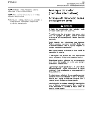 QPEBU2109 103
SecçãodeFuncionamento
Arranquedomotor(métodosalternativos)
NOTA: Rebocar a máquina apenas a baixa
velocidade e para curtas distâncias.
NOTA: Não accionar a máquina se os travões
estiverem desactivados.
10. Concluído o reboque da máquina, proceder na
ordem inversa, para repor a máquina em
condições operacionais.
Arranque do motor
(métodos alternativos)
Arranque do motor com cabos
de ligação em ponte
m CUIDADO
A falta de manutenção das baterias pode
provocar lesões pessoais ou morte.
Procedimentos de arranque incorrectos com
cabo de ligação em ponte, podem provocar
explosão e, por consequência, lesões pessoais
ou morte.
Evitar faíscas nas imediações das baterias.
Podem provocar vapores e explodir. Evitar que
as extremidades do cabo de ligação em ponte se
toquem ou toquem na máquina.
Não fumar durante a verificação dos níveis de
electrólito da bateria.
O electrólito é um ácido e, no caso de contacto
com a pele ou os olhos, pode provocar lesões.
Quando se puser a máquina em funcionamento
com cabos de ligação em ponte, usar sempre
protectores para os olhos.
Ligar sempre o pólo positivo ( + ) de uma bateria
ao pólo positivo ( + ) de outra bateria e o pólo
negativo ( - ) de uma bateria ao pólo negativo ( - )
da outra bateria.
A máquina com a bateria descarregada deve ser
posta em funcionamento com os cabos de ponte,
apenas se a fonte de energia utilizada tiver a
mesma tensão da bateria descarregada.
Desligar todas as luzes e acessórios da máquina
com a bateria descarregada. Caso contrário,
estes activar-se-ão quando a nova fonte de
energia estiver ligada.
 