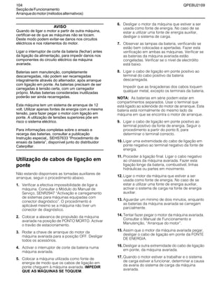 104 QPEBU2109
SecçãodeFuncionamento
Arranquedomotor(métodosalternativos)
AVISO
Quando de ligar o motor a partir de outra máquina,
certificar-se de que as máquinas não se tocam.
Deste modo podem evitar-se danos nos circuitos
eléctricos e nos rolamentos do motor.
Ligar o interruptor de corte da bateria (fechar) antes
da ligação da alimentação, para impedir danos nos
componentes do circuito eléctrico da máquina
avariada.
Baterias sem manutenção, completamente
descarregadas, não podem ser recarregadas
integralmente através do alternador, após arranque
com ligação em ponte. As baterias precisam de ser
carregadas à tensão certa, com um carregador
próprio. Muitas baterias consideradas inutilizadas
poderão ser ainda recarregadas.
Esta máquina tem um sistema de arranque de 12
volt. Utilizar apenas fontes de energia com a mesma
tensão, para fazer pegar o motor com ligação em
ponte. A utilização de tensões superiores põe em
risco o sistema eléctrico.
Para informações completas sobre o ensaio e
recarga das baterias, consultar a publicação
Instrução especial,, SEHS7633 “Procedimento de
ensaio da bateria”, disponível junto do distribuidor
Caterpillar.
Utilização de cabos de ligação em
ponte
Não estando disponíveis as tomadas auxiliares de
arranque, seguir o procedimento abaixo.
1. Verificar a efectiva impossibilidade de ligar a
máquina. Consultar o Módulo do Manual de
Serviço, SENR2947 ≈Activação e carregamento
de sistemas para máquinas equipadas com
conector diagnóstico∆. O procedimento é
aplicável mesmo se a máquina não tiver um
conector de diagnóstico.
2. Colocar a alavanca de propulsão da máquina
avariada na posição de PONTO MORTO. Activar
o travão de estacionamento.
3. Rodar a chave de arranque do motor da
máquina avariada para a posição OFF. Desligar
todos os acessórios.
4. Activar o interruptor de corte da bateria numa
máquina avariada.
5. Colocar a máquina utilizada como fonte de
energia de modo que os cabos de ligação em
ponte cheguem à máquina avariada. IMPEDIR
QUE AS MÁQUINAS SE TOQUEM.
6. Desligar o motor da máquina que estiver a ser
usada como fonte de energia. No caso de se
estar a utilizar uma fonte de energia auxiliar,
desligar o sistema de carga.
7. Observar as tampas da bateria, verificando se
estão bem colocadas e apertadas. Fazer esta
verificação em ambas as máquinas. Verificar se
as baterias da máquina avariada estão
congeladas. Verificar se o nível de electrólito
está baixo.
8. Ligar o cabo de ligação em ponte positivo ao
terminal do cabo positivo da bateria
descarregada.
Impedir que as braçadeiras dos cabos toquem
qualquer metal, excepto os terminais da bateria.
NOTA: As baterias em série podem estar em
compartimentos separados. Usar o terminal que
está ligado ao solenóide do motor de arranque. Esta
bateria está normalmente do mesmo lado da
máquina em que se encontra o motor de arranque.
9. Ligar o cabo de ligação em ponte positivo ao
terminal positivo da fonte de energia. Seguir o
procedimento a partir do ponto 8, para
determinar o terminal correcto.
10. Ligar uma extremidade do cabo de ligação em
ponte negativo ao terminal negativo da fonte de
energia.
11. Proceder à ligação final. Ligar o cabo negativo
ao chassis da máquina avariada. Fazer esta
ligação longe da bateria, combustível, linhas
hidráulicas ou partes em movimento.
12. Ligar o motor da máquina que estiver a ser
usada como fonte de energia. No caso de se
estar a utilizar uma fonte de energia auxiliar,
activar o sistema de carga na fonte de energia
auxiliar.
13. Aguardar um mínimo de dois minutos, enquanto
as baterias da máquina avariada se carregam
parcialmente.
14. Tentar fazer pegar o motor da máquina avariada.
Consultar o Manual de Funcionamento e
Manutenção, ≈Arranque do motor∆.
15. Assim que o motor da máquina avariada pegar,
desligar o cabo de ligação em ponte da FONTE
DE ENERGIA.
16. Desligar a outra extremidade do cabo de ligação
em ponte, da máquina avariada.
17. Quando o motor estiver a trabalhar e o sistema
de carga estiver a funcionar, determinar a causa
da avaria do sistema de carga da máquina
avariada.
 