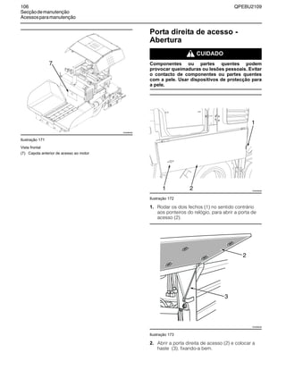 106 QPEBU2109
Secçãodemanutenção
Acessosparamanutenção
Ilustração 171
Vista frontal
Porta direita de acesso -
Abertura
m CUIDADO
Componentes ou partes quentes podem
provocar queimaduras ou lesões pessoais. Evitar
o contacto de componentes ou partes quentes
com a pele. Usar dispositivos de protecção para
a pele.
Ilustração 172
1. Rodar os dois fechos (1) no sentido contrário
aos ponteiros do relógio, para abrir a porta de
acesso (2).
Ilustração 173
2. Abrir a porta direita de acesso (2) e colocar a
haste (3), fixando-a bem.
(7) Capota anterior de acesso ao motor
XS0968AB
7
XS0948AB
1
1
2
XS0956AB
2
3
 