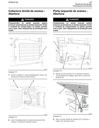 QPEBU2109 107
Secçãodemanutenção
Acessosparamanutenção
Cobertura direita de acesso -
Abertura
m CUIDADO
Componentes ou partes quentes podem
provocar queimaduras ou lesões pessoais. Evitar
o contacto de componentes ou partes quentes
com a pele. Usar dispositivos de protecção para
a pele.
Ilustração 174
1. Premir o botão (1), para desbloquear o fecho da
tampa de acesso do lado direito.
Ilustração 175
2. Abrir completamente a tampa de acesso (2) e
colocar a haste (3), fixando-a bem.
Porta esquerda de acesso -
Abertura
m CUIDADO
Componentes ou partes quentes podem
provocar queimaduras ou lesões pessoais. Evitar
o contacto de componentes ou partes quentes
com a pele. Usar dispositivos de protecção para
a pele.
Ilustração 176
1. Rodar os dois fechos (1) no sentido contrário
aos ponteiros do relógio, para abrir a porta de
acesso (2).
Ilustração 177
2. Abrir a porta direita de acesso (2) e colocar a
haste (3), fixando-a bem.
XS0943AB
1
XS0944AB
2 3
XS0947AB
1
2 1
XS0955AB
3
2
 