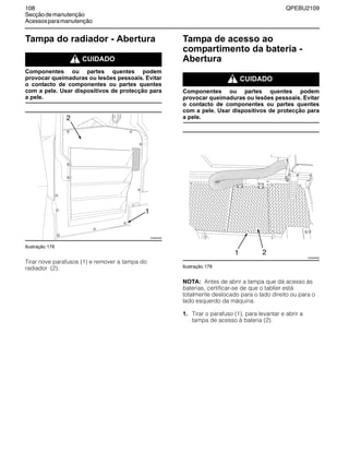 108 QPEBU2109
Secçãodemanutenção
Acessosparamanutenção
Tampa do radiador - Abertura
m CUIDADO
Componentes ou partes quentes podem
provocar queimaduras ou lesões pessoais. Evitar
o contacto de componentes ou partes quentes
com a pele. Usar dispositivos de protecção para
a pele.
Ilustração 178
Tirar nove parafusos (1) e remover a tampa do
radiador (2).
Tampa de acesso ao
compartimento da bateria -
Abertura
m CUIDADO
Componentes ou partes quentes podem
provocar queimaduras ou lesões pessoais. Evitar
o contacto de componentes ou partes quentes
com a pele. Usar dispositivos de protecção para
a pele.
Ilustração 179
NOTA: Antes de abrir a tampa que dá acesso às
baterias, certificar-se de que o tablier está
totalmente deslocado para o lado direito ou para o
lado esquerdo da máquina.
1. Tirar o parafuso (1), para levantar e abrir a
tampa de acesso à bateria (2).
2
XS0945AB
1
XS0949AB
1 2
 
