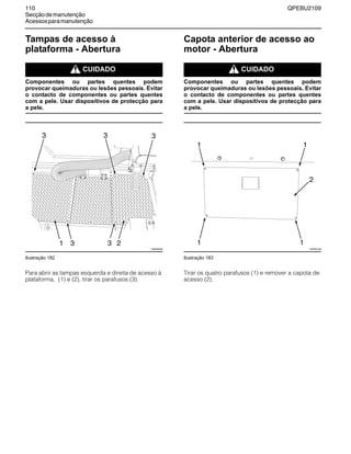 110 QPEBU2109
Secçãodemanutenção
Acessosparamanutenção
Tampas de acesso à
plataforma - Abertura
m CUIDADO
Componentes ou partes quentes podem
provocar queimaduras ou lesões pessoais. Evitar
o contacto de componentes ou partes quentes
com a pele. Usar dispositivos de protecção para
a pele.
Ilustração 182
Para abrir as tampas esquerda e direita de acesso à
plataforma, (1) e (2), tirar os parafusos (3).
Capota anterior de acesso ao
motor - Abertura
m CUIDADO
Componentes ou partes quentes podem
provocar queimaduras ou lesões pessoais. Evitar
o contacto de componentes ou partes quentes
com a pele. Usar dispositivos de protecção para
a pele.
Ilustração 183
Tirar os quatro parafusos (1) e remover a capota de
acesso (2).
XS0949AB
3 21
3 33
3
XS0951AB
1 1
1 1
2
 