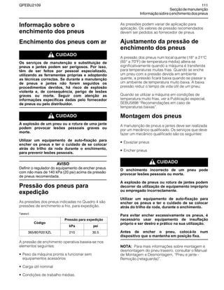 QPEBU2109 111
Secçãodemanutenção
Informaçãosobreoenchimentodospneus
Informação sobre o
enchimento dos pneus
Enchimento dos pneus com ar
m CUIDADO
Os serviços de manutenção e substituição de
pneus e jantes podem ser perigosos. Por isso,
têm de ser feitos por pessoal especializado,
utilizando as ferramentas próprias e adoptando
as técnicas correctas. Se durante a manutenção
de pneus e jantes não forem seguidos os
procedimentos devidos, há risco de explosão
violenta e, de consequência, perigo de lesões
graves ou morte. Seguir com atenção as
informações específicas dadas pelo fornecedor
de pneus ou pelo distribuidor.
m CUIDADO
A explosão de um pneu ou a rotura de uma jante
podem provocar lesões pessoais graves ou
morte.
Utilizar um equipamento de auto-fixação para
encher os pneus e ter o cuidado de se colocar
atrás do trilho da roda durante o enchimento,
para prevenir lesões pessoais.
AVISO
Definir o regulador do equipamento de encher pneus
com não mais de 140 kPa (20 psi) acima da pressão
de pneus recomendada.
Pressão dos pneus para
expedição
As pressões dos pneus indicadas no Quadro 4 são
pressões de enchimento a frio, para expedição.
Tabela5
A pressão de enchimento operativa baseia-se nos
elementos seguintes:
• Peso da máquina pronta a funcionar sem
equipamentos acessórios
• Carga útil nominal
• Condições de trabalho médias.
As pressões podem variar de aplicação para
aplicação. Os valores de pressão recomendados
devem ser pedidos ao fornecedor de pneus.
Ajustamento da pressão de
enchimento dos pneus
A pressão dos pneus num local quente (18° a 21°C
(65° a 70°F) de temperatura média) altera-se
significativamente quando a máquina é transferida
para temperaturas muitas frias. Quando se enche
um pneu com a pressão devida em ambiente
quente, a pressão ficará baixa quando se passar a
um ambiente de temperatura muito baixa. A baixa
pressão reduz o tempo de vida útil de um pneu.
Quando se utilizar a máquina em condições de
temperatura muito frias, ver a Publicação especial,
SEBU5898 ≈Recomendações em caso de
temperaturas baixas∆.
Montagem dos pneus
A manutenção de pneus e jantes deve ser realizada
por um mecânico qualificado. Os serviços que deve
fazer um mecânico qualificado são os seguintes:
• Esvaziar pneus
• Encher pneus
m CUIDADO
O enchimento incorrecto de um pneu pode
provocar lesões pessoais ou morte.
A explosão de pneus ou rotura de jantes podem
decorrer da utilização de equipamento impróprio
ou empregado incorrectamente.
Utilizar um equipamento de auto-fixação para
encher os pneus e ter o cuidado de se colocar
atrás do trilho da roda, durante o enchimento.
Para evitar encher excessivamente os pneus, é
necessário usar equipamento de insuflação
próprio e ser destro e prático na sua utilização.
Antes de encher o pneu, colocá-lo num
dispositivo que o mantenha em posição fixa.
NOTA: Para mais informações sobre montagem e
desmontagem do pneu traseiro, consultar o Manual
de Montagem e Desmontagem, ≈Pneu e jante -
Remoção (retaguarda)∆.
Código
Pressão para expedição
kPa psi
365/80R20XZL 210 30.5
 