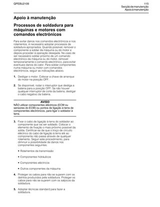 QPEBU2109 115
Secçãodemanutenção
Apoioàmanutenção
Apoio à manutenção
Processos de soldadura para
máquinas e motores com
comandos electrónicos
Para evitar danos nos comandos electrónicos e nos
rolamentos, é necessário adoptar processos de
soldadura apropriados. Quando possível, remover o
componente a soldar da máquina ou do motor e
depois proceder à operação desejada. No caso de
ser necessário soldar próximo de um comando
electrónico da máquina ou do motor, remover
temporariamente o comando electrónico, para evitar
eventuais danos do calor. Para soldar componentes
numa máquina ou motor com comandos
electrónicos, seguir as indicações abaixo.
1. Desligar o motor. Colocar a chave de arranque
do motor na posição OFF.
2. Se disponível, rodar o interruptor que desliga a
bateria para a posição OFF. Se não houver
qualquer interruptor de corte da bateria, desligar
o cabo negativo da bateria.
AVISO
NÃO utilizar componentes eléctricos (ECM ou
sensores do ECM) ou pontos de ligação à terra de
componentes electrónicos, para ligar o soldador à
terra.
3. Fixar o cabo de ligação à terra do soldador ao
componente que vai ser soldado. Colocar o
elemento de fixação o mais próximo possível da
solda. Certificar-se de que o troço de circuito
eléctrico do cabo de ligação à terra até ao
componente não passa através de qualquer
rolamento. Seguir este procedimento, para
diminuir a possibilidade de danos nos
componentes seguintes:
• Rolamentos da transmissão
• Componentes hidráulicos
• Componentes eléctricos
• Outros componentes da máquina
4. Proteger os cabos para não se sujarem com os
detritos produzidos pela soldadura. Proteger os
cabos para não se sujarem com os salpicos da
soldadura.
5. Adoptar técnicas standard para fazer a
soldadura.
 