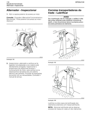118 QPEBU2109
Secçãodemanutenção
Alternador-Inspeccionar
Alternador - Inspeccionar
1. Abrir a capota posterior de acesso ao motor.
Consulta: Consultar o Manual de Funcionamento e
Manutenção, ≈Porta posterior de acesso ao motor -
Abertura∆.
Ilustração 184
2. Inspeccionar o alternador e verificar se há
ligações mal adaptadas e se a bateria está
devidamente carregada. Inspeccionar o
amperímetro (se disponível) durante o
funcionamento do motor, para verificar se os
desempenhos da bateria e/ou do sistema
eléctrico são perfeitos. Proceder às reparações
de acordo com as necessidades. Consultar o
manual de serviço.
Correias transportadoras do
trado - Lubrificar
AVISO
Se a lubrificação não for realizada, o asfalto à volta
das juntas vedantes pode solidificar correndo-se,
assim, o risco de provocar danos na própria junta e
de avaria prematura do rolamento.
Ilustração 185
Ilustração 186
Lubrificar os dois copos de lubrificação dos
rolamentos exteriores com massa lubrificante.
NOTA: Adicionar lubrificante até se observar
excesso de massa em cada um dos rolamentos.
XS0961AB
XS0963AB
XS0962AB
 