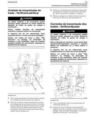 QPEBU2109 119
Secçãodemanutenção
Unidadedetransmissãodotrado-Verificar/Lubrificar
Unidade de transmissão do
trado - Verificar/Lubrificar
m CUIDADO
As partes rotativas e de movimento podem
provocar lesões pessoais ou morte. Manter-se
afastado de todas as partes de rotação e
movimento.
Nunca realizar serviços de manutenção
enquanto a máquina estiver em movimento.
A máquina tem de ser estacionada numa
superfície plana e o motor tem de ser desligado.
Aplicar um cartaz de aviso a dizer "Não
accionar", ou análogo, no interruptor de
arranque e nos comandos, antes de começar
qualquer trabalho de manutenção, reparação ou
ajustamento da máquina.
Ilustração 187
1. Tirar os seis parafusos (1) e desmontar a tampa
da unidade de accionamento do trado (2).
2. Verificar o nível de massa lubrificante na caixa
da unidade de transmissão do trado. O nível de
massa lubrificante dentro da caixa deve chegar
à borda inferior da abertura da tampa. Se for
necessário, adicionar massa lubrificante até ao
bordo inferior da abertura.
3. Verificar o estado da junta vedante situada atrás
da tampa da unidade de transmissão do trado
(2). Se for necessário, substituir o vedante.
4. Montar a tampa da unidade de transmissão do
trado (2) e colocar os seis parafusos (1).
Correntes de transmissão dos
trados - Verificar/Ajustar
m CUIDADO
As partes rotativas e de movimento podem
provocar lesões pessoais ou morte. Manter-se
afastado de todas as partes de rotação e
movimento.
Salvo indicação em contrário, nunca tentar fazer
ajustamentos/regulações enquanto a máquina
estiver em andamento ou o motor estiver a
funcionar.
A máquina tem de ser estacionada numa
superfície plana e o motor tem de ser desligado.
Aplicar um cartaz de aviso a dizer "Não
accionar", ou análogo, no interruptor de
arranque e nos comandos, antes de começar
qualquer trabalho de manutenção, reparação ou
ajustamento da máquina.
Ilustração 188
1. Tirar os parafusos e abrir as duas tampas de
inspecção laterais, (1).
2. Usando luvas ou qualquer outra protecção
própria nas mãos, carregar nas correntes com o
polegar. Sob a pressão do polegar, não devem
deslocar-se mais de 1 cm (0,4 pol.).
XS0925AB
2 1
XS0925AB
2
4
3
1
2
4
3
1
 