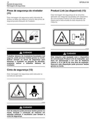 12 QPEBU2109
Secçãodesegurança
Mensagensdesegurança
Pinos de segurança do nivelador
(11)
Esta mensagem de segurança está colocada de
ambos os lados da máquina, próximo dos pinos de
segurança para bloqueio do nivelador.
m CUIDADO
Trabalhar debaixo de niveladores levantados mal
seguros, pode provocar lesões graves ou morte.
Activar sempre os pinos de segurança para
bloquear o nivelador na posição de elevação,
enquanto estiver a trabalhar debaixo do
nivelador.
Cinto de segurança (12)
Esta mensagem de segurança está colocada na
consola do operador.
m CUIDADO
Cair da máquina pode provocar lesões graves ou
morte. Durante a condução da máquina em
estradas públicas, é necessário usar sempre o
cinto de segurança.
Product Link (se disponível) (13)
Esta mensagem de segurança só se encontra
aplicada nas máquinas equipadas com dispositivo
de comunicação Product Link da Caterpillar (se
disponível) e está situada do lado esquerdo da
máquina.
m CUIDADO
Esta máquina está equipada com o dispositivo
de comunicação Product Link da Caterpillar, que
deve ser desactivado a um raio de distância
inferior a 12 m (40 ft) de uma área de explosão.
Descurar esta disposição pode provocar lesões
graves ou morte.
317-6087
XS1006AB
XS1009AB
230-1341 1
XS1147AB
 