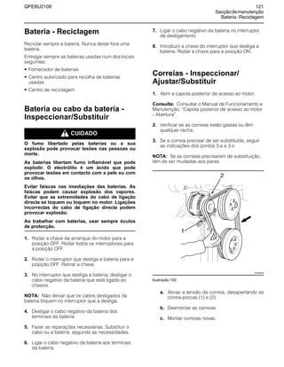 QPEBU2109 121
Secçãodemanutenção
Bateria-Reciclagem
Bateria - Reciclagem
Reciclar sempre a bateria. Nunca deitar fora uma
bateria.
Entregar sempre as baterias usadas num dos locais
seguintes:
• Fornecedor de baterias
• Centro autorizado para recolha de baterias
usadas
• Centro de reciclagem
Bateria ou cabo da bateria -
Inspeccionar/Substituir
m CUIDADO
O fumo libertado pelas baterias ou a sua
explosão pode provocar lesões nas pessoas ou
morte.
As baterias libertam fumo inflamável que pode
explodir. O electrólito é um ácido que pode
provocar lesões em contacto com a pele ou com
os olhos.
Evitar faíscas nas imediações das baterias. As
faíscas podem causar explosão dos vapores.
Evitar que as extremidades do cabo de ligação
directa se toquem ou toquem no motor. Ligações
incorrectas do cabo de ligação directa podem
provocar explosão.
Ao trabalhar com baterias, usar sempre óculos
de protecção.
1. Rodar a chave de arranque do motor para a
posição OFF. Rodar todos os interruptores para
a posição OFF.
2. Rodar o interruptor que desliga a bateria para a
posição OFF. Retirar a chave.
3. No interruptor que desliga a bateria, desligar o
cabo negativo da bateria que está ligado ao
chassis.
NOTA: Não deixar que os cabos desligados da
bateria toquem no interruptor que a desliga.
4. Desligar o cabo negativo da bateria dos
terminais da bateria.
5. Fazer as reparações necessárias. Substituir o
cabo ou a bateria, segundo as necessidades.
6. Ligar o cabo negativo da bateria aos terminais
da bateria.
7. Ligar o cabo negativo da bateria no interruptor
de desligamento.
8. Introduzir a chave do interruptor que desliga a
bateria. Rodar a chave para a posição ON.
Correias - Inspeccionar/
Ajustar/Substituir
1. Abrir a capota posterior de acesso ao motor.
Consulta: Consultar o Manual de Funcionamento e
Manutenção, ≈Capota posterior de acesso ao motor
- Abertura∆.
2. Verificar se as correias estão gastas ou têm
qualquer racha.
3. Se a correia precisar de ser substituída, seguir
as indicações dos pontos 3.a a 3.c.
NOTA: Se as correias precisarem de substituição,
têm de ser mudadas aos pares.
Ilustração 192
a. Aliviar a tensão da correia, desapertando as
contra-porcas (1) e (2).
b. Desmontar as correias.
c. Montar correias novas.
2
XS0959AB
1
 
