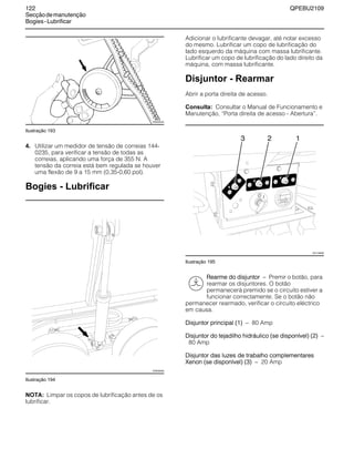 122 QPEBU2109
Secçãodemanutenção
Bogies-Lubrificar
Ilustração 193
4. Utilizar um medidor de tensão de correias 144-
0235, para verificar a tensão de todas as
correias, aplicando uma força de 355 N. A
tensão da correia está bem regulada se houver
uma flexão de 9 a 15 mm (0,35-0,60 pol).
Bogies - Lubrificar
Ilustração 194
NOTA: Limpar os copos de lubrificação antes de os
lubrificar.
Adicionar o lubrificante devagar, até notar excesso
do mesmo. Lubrificar um copo de lubrificação do
lado esquerdo da máquina com massa lubrificante.
Lubrificar um copo de lubrificação do lado direito da
máquina, com massa lubrificante.
Disjuntor - Rearmar
Abrir a porta direita de acesso.
Consulta: Consultar o Manual de Funcionamento e
Manutenção, ≈Porta direita de acesso - Abertura∆.
Ilustração 195
Rearme do disjuntor √ Premir o botão, para
rearmar os disjuntores. O botão
permanecerá premido se o circuito estiver a
funcionar correctamente. Se o botão não
permanecer rearmado, verificar o circuito eléctrico
em causa.
Disjuntor principal (1) √ 80 Amp
Disjuntor do tejadilho hidráulico (se disponível) (2) √
80 Amp
Disjuntor das luzes de trabalho complementares
Xenon (se disponível) (3) √ 20 Amp
XS0424AA
XS0939AB
20
XS1148AB
123
 