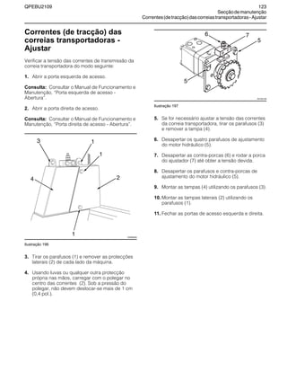 QPEBU2109 123
Secçãodemanutenção
Correntes(detracção)dascorreiastransportadoras-Ajustar
Correntes (de tracção) das
correias transportadoras -
Ajustar
Verificar a tensão das correntes de transmissão da
correia transportadora do modo seguinte:
1. Abrir a porta esquerda de acesso.
Consulta: Consultar o Manual de Funcionamento e
Manutenção, ≈Porta esquerda de acesso -
Abertura∆.
2. Abrir a porta direita de acesso.
Consulta: Consultar o Manual de Funcionamento e
Manutenção, ≈Porta direita de acesso - Abertura∆.
Ilustração 196
3. Tirar os parafusos (1) e remover as protecções
laterais (2) de cada lado da máquina.
4. Usando luvas ou qualquer outra protecção
própria nas mãos, carregar com o polegar no
centro das correntes (2). Sob a pressão do
polegar, não devem deslocar-se mais de 1 cm
(0,4 pol.).
Ilustração 197
5. Se for necessário ajustar a tensão das correntes
da correia transportadora, tirar os parafusos (3)
e remover a tampa (4).
6. Desapertar os quatro parafusos de ajustamento
do motor hidráulico (5).
7. Desapertar as contra-porcas (6) e rodar a porca
do ajustador (7) até obter a tensão devida.
8. Desapertar os parafusos e contra-porcas de
ajustamento do motor hidráulico (5).
9. Montar as tampas (4) utilizando os parafusos (3).
10. Montar as tampas laterais (2) utilizando os
parafusos (1).
11. Fechar as portas de acesso esquerda e direita.
1
XS0960AB
13
1
24
XS1001AB
1
5
5
76
 