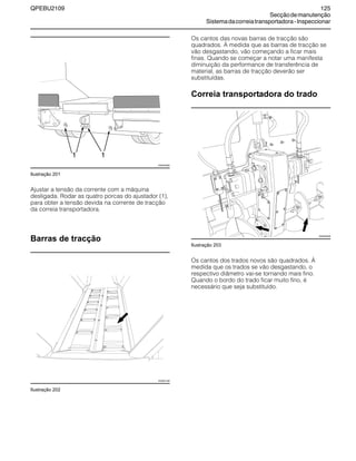 QPEBU2109 125
Secçãodemanutenção
Sistemadacorreiatransportadora-Inspeccionar
Ilustração 201
Ajustar a tensão da corrente com a máquina
desligada. Rodar as quatro porcas do ajustador (1),
para obter a tensão devida na corrente de tracção
da correia transportadora.
Barras de tracção
Ilustração 202
Os cantos das novas barras de tracção são
quadrados. æ medida que as barras de tracção se
vão desgastando, vão começando a ficar mais
finas. Quando se começar a notar uma manifesta
diminuição da performance de transferência de
material, as barras de tracção deverão ser
substituídas.
Correia transportadora do trado
Ilustração 203
Os cantos dos trados novos são quadrados. æ
medida que os trados se vão desgastando, o
respectivo diâmetro vai-se tornando mais fino.
Quando o bordo do trado ficar muito fino, é
necessário que seja substituído.
XS0979AB
1 1
XS0931AB
XS0925AB
 