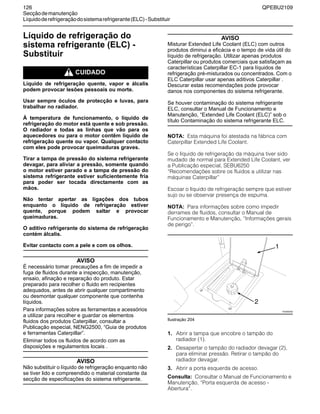 126 QPEBU2109
Secçãodemanutenção
Líquidoderefrigeraçãodosistemarefrigerante(ELC)-Substituir
Líquido de refrigeração do
sistema refrigerante (ELC) -
Substituir
m CUIDADO
Líquido de refrigeração quente, vapor e álcalis
podem provocar lesões pessoais ou morte.
Usar sempre óculos de protecção e luvas, para
trabalhar no radiador.
À temperatura de funcionamento, o líquido de
refrigeração do motor está quente e sob pressão.
O radiador e todas as linhas que vão para os
aquecedores ou para o motor contêm líquido de
refrigeração quente ou vapor. Qualquer contacto
com eles pode provocar queimaduras graves.
Tirar a tampa de pressão do sistema refrigerante
devagar, para aliviar a pressão, somente quando
o motor estiver parado e a tampa de pressão do
sistema refrigerante estiver suficientemente fria
para poder ser tocada directamente com as
mãos.
Não tentar apertar as ligações dos tubos
enquanto o líquido de refrigeração estiver
quente, porque podem saltar e provocar
queimaduras.
O aditivo refrigerante do sistema de refrigeração
contém álcalis.
Evitar contacto com a pele e com os olhos.
AVISO
É necessário tomar precauções a fim de impedir a
fuga de fluidos durante a inspecção, manutenção,
ensaio, afinação e reparação do produto. Estar
preparado para recolher o fluido em recipientes
adequados, antes de abrir qualquer compartimento
ou desmontar qualquer componente que contenha
líquidos.
Para informações sobre as ferramentas e acessórios
a utilizar para recolher e guardar os elementos
fluidos dos produtos Caterpillar, consultar a
Publicação especial, NENG2500, “Guia de produtos
e ferramentas Caterpillar”.
Eliminar todos os fluidos de acordo com as
disposições e regulamentos locais .
AVISO
Não substituir o líquido de refrigeração enquanto não
se tiver lido e compreendido o material constante da
secção de especificações do sistema refrigerante.
AVISO
Misturar Extended Life Coolant (ELC) com outros
produtos diminui a eficácia e o tempo de vida útil do
líquido de refrigeração. Utilizar apenas produtos
Caterpillar ou produtos comerciais que satisfaçam as
características Caterpillar EC-1 para líquidos de
refrigeração pré-misturados ou concentrados. Com o
ELC Caterpillar usar apenas aditivos Caterpillar .
Descurar estas recomendações pode provocar
danos nos componentes do sistema refrigerante.
Se houver contaminação do sistema refrigerante
ELC, consultar o Manual de Funcionamento e
Manutenção, “Extended Life Coolant (ELC)” sob o
título Contaminação do sistema refrigerante ELC.
NOTA: Esta máquina foi atestada na fábrica com
Caterpillar Extended Life Coolant.
Se o líquido de refrigeração da máquina tiver sido
mudado de normal para Extended Life Coolant, ver
a Publicação especial, SEBU6250
≈Recomendações sobre os fluidos a utilizar nas
máquinas Caterpillar∆
Escoar o líquido de refrigeração sempre que estiver
sujo ou se observar presença de espuma.
NOTA: Para informações sobre como impedir
derrames de fluidos, consultar o Manual de
Funcionamento e Manutenção, ≈Informações gerais
de perigo∆.
Ilustração 204
1. Abrir a tampa que encobre o tampão do
radiador (1).
2. Desapertar o tampão do radiador devagar (2),
para eliminar pressão. Retirar o tampão do
radiador devagar.
3. Abrir a porta esquerda de acesso.
Consulta: Consultar o Manual de Funcionamento e
Manutenção, ≈Porta esquerda de acesso -
Abertura∆.
XS0950AB
1
2
 
