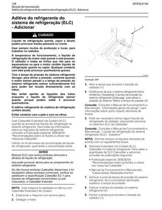 128 QPEBU2109
Secçãodemanutenção
Aditivodorefrigerantedosistemaderefrigeração(ELC)-Adicionar
Aditivo do refrigerante do
sistema de refrigeração (ELC)
- Adicionar
m CUIDADO
Líquido de refrigeração quente, vapor e álcalis
podem provocar lesões pessoais ou morte.
Usar sempre óculos de protecção e luvas, para
trabalhar no radiador.
À temperatura de funcionamento, o líquido de
refrigeração do motor está quente e sob pressão.
O radiador e todas as linhas que vão para os
aquecedores ou para o motor contêm líquido de
refrigeração quente ou vapor. Qualquer contacto
com eles pode provocar queimaduras graves.
Tirar a tampa de pressão do sistema refrigerante
devagar, para aliviar a pressão, somente quando
o motor estiver parado e a tampa de pressão do
sistema refrigerante estiver suficientemente fria
para poder ser tocada directamente com as
mãos.
Não tentar apertar as ligações dos tubos
enquanto o líquido de refrigeração estiver
quente, porque podem saltar e provocar
queimaduras.
O aditivo refrigerante do sistema de refrigeração
contém álcalis.
Evitar contacto com a pele e com os olhos.
Usar Caterpillar Extended Life Coolant (ELC)
quando se acrescentar líquido de refrigeração no
sistema refrigerante. Para todas as informações
sobre os requisitos do sistema refrigerante,
consultar a Publicação especial, SEBU6250
≈Recomendações sobre os fluidos a utilizar nas
máquinas Caterpillar∆.
Utilizar um kit de ensaio da concentração de líquido
de refrigeração, para testar a concentração deste.
AVISO
Misturar ELC com outros produtos diminuirá a
eficácia do líquido de refrigeração.
Isso pode provocar danos para os componentes do
sistema refrigerante.
Se não houver produtos Caterpillar disponíveis e for
necessário utilizar produtos comerciais, verificar se
satisfazem a especificação Caterpillar EC-1 para
líquidos de refrigeração concentrados ou pré-
misturados, e Caterpillar Extender.
NOTA: Esta máquina foi atestada na fábrica com
Caterpillar Extended Life Coolant.
1. Estacionar a máquina num terreno plano.
2. Desligar o motor.
Ilustração 206
3. Abrir a tampa que encobre o tampão do
radiador (1).
4. Certificar-se de que o sistema refrigerante tenha
arrefecido. Desapertar a tampa de pressão do
sistema refrigerante (2)devagar, para aliviar a
pressão do sistema. Retirar a tampa de pressão (2).
Consulta: Consultar o Manual de Funcionamento e
Manutenção, ≈Informações gerais de perigo∆, para
informações sobre como impedir derrames de
fluidos.
5. Pode ser necessário drenar algum líquido de
refrigeração do radiador, para poder adicionar
no sistema o ELC da Caterpillar.
Consulta: Consultar o Manual de Funcionamento e
Manutenção, ≈Líquido de refrigeração do sistema
refrigerante (ELC) - Substituir∆.
NOTA: Eliminar sempre os líquidos drenados de
acordo com os regulamentos locais.
6. Adicionar Extended Life Coolant (ELC)
Caterpillar no sistema refrigerante. Para saber a
quantidade de ELC Caterpillar a adicionar,
consultar as publicações seguintes:
• Publicação especial, SEBU6250
≈Recomendações sobre os fluidos a utilizar
nas máquinas Caterpillar ∆
• Manual de Funcionamento e Manutenção,
≈Capacidades (Reabastecimento)∆
7. Verificar a junta da tampa de pressão do sistema
refrigerante. Se a junta estiver danificada,
substituir a tampa de pressão.
8. Colocar a tampa de pressão do sistema
refrigerante (2).
9. Fechar a tampa que encobre o tampão do
radiador (1).
XS0950AB
1
2
 