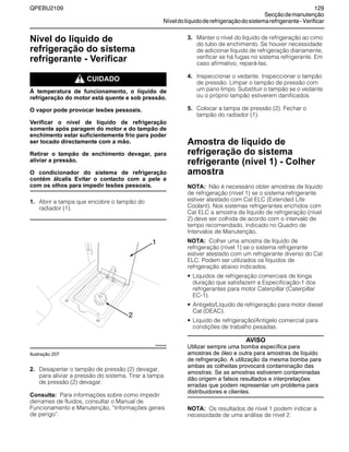 QPEBU2109 129
Secçãodemanutenção
Níveldolíquidoderefrigeraçãodosistemarefrigerante-Verificar
Nível do líquido de
refrigeração do sistema
refrigerante - Verificar
m CUIDADO
À temperatura de funcionamento, o líquido de
refrigeração do motor está quente e sob pressão.
O vapor pode provocar lesões pessoais.
Verificar o nível de líquido de refrigeração
somente após paragem do motor e do tampão de
enchimento estar suficientemente frio para poder
ser tocado directamente com a mão.
Retirar o tampão de enchimento devagar, para
aliviar a pressão.
O condicionador do sistema de refrigeração
contém álcalis Evitar o contacto com a pele e
com os olhos para impedir lesões pessoais.
1. Abrir a tampa que encobre o tampão do
radiador (1).
Ilustração 207
2. Desapertar o tampão de pressão (2) devagar,
para aliviar a pressão do sistema. Tirar a tampa
de pressão (2) devagar.
Consulta: Para informações sobre como impedir
derrames de fluidos, consultar o Manual de
Funcionamento e Manutenção, ≈Informações gerais
de perigo∆.
3. Manter o nível do líquido de refrigeração ao cimo
do tubo de enchimento. Se houver necessidade
de adicionar líquido de refrigeração diariamente,
verificar se há fugas no sistema refrigerante. Em
caso afirmativo, repará-las.
4. Inspeccionar o vedante. Inspeccionar o tampão
de pressão. Limpar o tampão de pressão com
um pano limpo. Substituir o tampão se o vedante
ou o próprio tampão estiverem danificados.
5. Colocar a tampa de pressão (2). Fechar o
tampão do radiador (1).
Amostra de líquido de
refrigeração do sistema
refrigerante (nível 1) - Colher
amostra
NOTA: Não é necessário obter amostras de líquido
de refrigeração (nível 1) se o sistema refrigerante
estiver atestado com Cat ELC (Extended Life
Coolant). Nos sistemas refrigerantes enchidos com
Cat ELC a amostra de líquido de refrigeração (nível
2) deve ser colhida de acordo com o intervalo de
tempo recomendado, indicado no Quadro de
Intervalos de Manutenção.
NOTA: Colher uma amostra de líquido de
refrigeração (nível 1) se o sistema refrigerante
estiver atestado com um refrigerante diverso do Cat
ELC. Podem ser utilizados os líquidos de
refrigeração abaixo indicados.
• Líquidos de refrigeração comerciais de longa
duração que satisfazem a Especificação-1 dos
refrigerantes para motor Caterpillar (Caterpillar
EC-1).
• Antigelo/Líquido de refrigeração para motor diesel
Cat (DEAC).
• Líquido de refrigeração/Antigelo comercial para
condições de trabalho pesadas.
AVISO
Utilizar sempre uma bomba específica para
amostras de óleo e outra para amostras de líquido
de refrigeração. A utilização da mesma bomba para
ambas as colheitas provocará contaminação das
amostras. Se as amostras estiverem contaminadas
dão origem a falsos resultados e interpretações
erradas que podem representar um problema para
distribuidores e clientes.
NOTA: Os resultados de nível 1 podem indicar a
necessidade de uma análise de nível 2.
XS0950AB
1
2
 