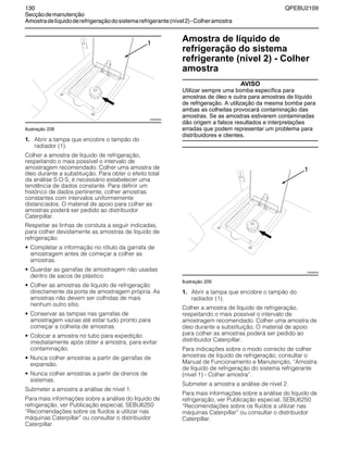 130 QPEBU2109
Secçãodemanutenção
Amostradelíquidoderefrigeraçãodosistemarefrigerante(nível2)-Colheramostra
Ilustração 208
1. Abrir a tampa que encobre o tampão do
radiador (1).
Colher a amostra de líquido de refrigeração,
respeitando o mais possível o intervalo de
amostragem recomendado. Colher uma amostra de
óleo durante a substituição. Para obter o efeito total
da análise S”O”S, é necessário estabelecer uma
tendência de dados constante. Para definir um
histórico de dados pertinente, colher amostras
constantes com intervalos uniformemente
distanciados. O material de apoio para colher as
amostras poderá ser pedido ao distribuidor
Caterpillar.
Respeitar as linhas de conduta a seguir indicadas,
para colher devidamente as amostras de líquido de
refrigeração:
• Completar a informação no rótulo da garrafa de
amostragem antes de começar a colher as
amostras.
• Guardar as garrafas de amostragem não usadas
dentro de sacos de plástico.
• Colher as amostras de líquido de refrigeração
directamente da porta de amostragem própria. As
amostras não devem ser colhidas de mais
nenhum outro sítio.
• Conservar as tampas nas garrafas de
amostragem vazias até estar tudo pronto para
começar a colheita de amostras.
• Colocar a amostra no tubo para expedição
imediatamente após obter a amostra, para evitar
contaminação.
• Nunca colher amostras a partir de garrafas de
expansão.
• Nunca colher amostras a partir de drenos de
sistemas.
Submeter a amostra a análise de nível 1.
Para mais informações sobre a análise do líquido de
refrigeração, ver Publicação especial, SEBU6250
≈Recomendações sobre os fluidos a utilizar nas
máquinas Caterpillar∆ ou consultar o distribuidor
Caterpillar.
Amostra de líquido de
refrigeração do sistema
refrigerante (nível 2) - Colher
amostra
AVISO
Utilizar sempre uma bomba específica para
amostras de óleo e outra para amostras de líquido
de refrigeração. A utilização da mesma bomba para
ambas as colheitas provocará contaminação das
amostras. Se as amostras estiverem contaminadas
dão origem a falsos resultados e interpretações
erradas que podem representar um problema para
distribuidores e clientes.
Ilustração 209
1. Abrir a tampa que encobre o tampão do
radiador (1).
Colher a amostra de líquido de refrigeração,
respeitando o mais possível o intervalo de
amostragem recomendado. Colher uma amostra de
óleo durante a substituição. O material de apoio
para colher as amostras poderá ser pedido ao
distribuidor Caterpillar.
Para indicações sobre o modo correcto de colher
amostras de líquido de refrigeração, consultar o
Manual de Funcionamento e Manutenção, ≈Amostra
de líquido de refrigeração do sistema refrigerante
(nível 1) - Colher amostra∆.
Submeter a amostra a análise de nível 2.
Para mais informações sobre a análise do líquido de
refrigeração, ver Publicação especial, SEBU6250
≈Recomendações sobre os fluidos a utilizar nas
máquinas Caterpillar∆ ou consultar o distribuidor
Caterpillar.
XS0950AB
1
XS0950AB
1
 