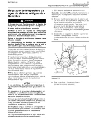 QPEBU2109 131
Secçãodemanutenção
Reguladordetemperaturadaáguadosistemarefrigerante-
Regulador de temperatura da
água do sistema refrigerante -
Substituir
m CUIDADO
À temperatura de funcionamento, o líquido de
refrigeração do motor está quente e sob pressão.
O vapor pode provocar lesões pessoais.
Verificar o nível de líquido de refrigeração
somente após paragem do motor e do tampão de
enchimento estar suficientemente frio para poder
ser tocado directamente com a mão.
Retirar o tampão de enchimento devagar, para
aliviar a pressão.
O condicionador do sistema de refrigeração
contém álcalis Evitar o contacto com a pele e
com os olhos para impedir lesões pessoais.
Substituir o regulador de temperatura de água com
periodicidade regular, para diminuir a possibilidade
de tempos mortos imprevistos e problemas no
sistema refrigerante.
O regulador de temperatura de água deve ser
substituído depois do sistema refrigerante ter sido
limpo. Substituir o regulador de temperatura de
água enquanto o sistema refrigerante estiver
completamente vazio. Substituir o regulador de
temperatura de água enquanto o refrigerante do
sistema de refrigeração estiver a ser esvaziado para
um nível inferior ao do encaixe do regulador de
temperatura de água.
NOTA: Se se substituir apenas o regulador de
temperatura de água, escoar o líquido de
refrigeração do sistema refrigerante até um nível de
altura inferior ao do encaixe do regulador de
temperatura de água.
AVISO
A não substituição do regulador de temperatura de
água regularmente pode provocar graves danos no
motor.
Os reguladores de temperatura de água podem ser
reutilizados se satisfizerem as especificações de
teste, se não estiverem danificados e se não tiverem
excessivo depósito acumulado.
Uma vez que os motores Caterpillar são providos de
um sistema refrigerante em derivação, é necessário
que o motor seja sempre accionado com um
regulador de temperatura de água.
Em função da carga, a ausência de um regulador de
temperatura de água durante o funcionamento pode
provocar sobreaquecimento ou condições de
sobrearrefecimento.
Se o regulador de temperatura de água estiver mal
instalado haverá sobreaquecimento do motor.
1. Abrir a porta posterior de acesso ao motor.
Consulta: Consultar o Manual de Funcionamento e
Manutenção, ≈Porta posterior de acesso ao motor -
Abertura∆.
2. Drenar o líquido de refrigeração do sistema até
um nível abaixo do regulador de temperatura de
água, para um recipiente próprio para
conservação ou eliminação. Para saber como
drenar o líquido devidamente, consultar o
Manual de Funcionamento e Manutenção,
≈Líquido de refrigeração do sistema refrigerante
- Substituir∆.
3. Desapertar as braçadeiras do tubo superior do
radiador e desligar este último do
compartimento do regulador de temperatura da
água.
Ilustração 210
4. Tirar o parafuso (1) que está fixar o
compartimento do regulador.
1
XS0957AB
1
 