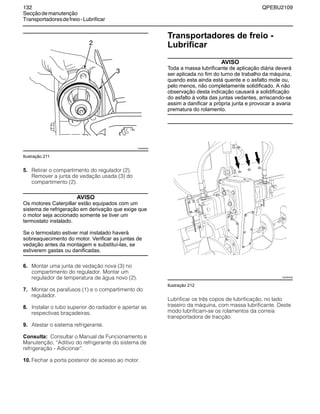 132 QPEBU2109
Secçãodemanutenção
Transportadoresdefreio-Lubrificar
Ilustração 211
5. Retirar o compartimento do regulador (2).
Remover a junta de vedação usada (3) do
compartimento (2).
AVISO
Os motores Caterpillar estão equipados com um
sistema de refrigeração em derivação que exige que
o motor seja accionado somente se tiver um
termostato instalado.
Se o termostato estiver mal instalado haverá
sobreaquecimento do motor. Verificar as juntas de
vedação antes da montagem e substituí-las, se
estiverem gastas ou danificadas.
6. Montar uma junta de vedação nova (3) no
compartimento do regulador. Montar um
regulador de temperatura de água novo (2).
7. Montar os parafusos (1) e o compartimento do
regulador.
8. Instalar o tubo superior do radiador e apertar as
respectivas braçadeiras.
9. Atestar o sistema refrigerante.
Consulta: Consultar o Manual de Funcionamento e
Manutenção, ≈Aditivo do refrigerante do sistema de
refrigeração - Adicionar∆.
10. Fechar a porta posterior de acesso ao motor.
Transportadores de freio -
Lubrificar
AVISO
Toda a massa lubrificante de aplicação diária deverá
ser aplicada no fim do turno de trabalho da máquina,
quando esta ainda está quente e o asfalto mole ou,
pelo menos, não completamente solidificado. A não
observação desta indicação causará a solidificação
do asfalto à volta das juntas vedantes, arriscando-se
assim a danificar a própria junta e provocar a avaria
prematura do rolamento.
Ilustração 212
Lubrificar os três copos de lubrificação, no lado
traseiro da máquina, com massa lubrificante. Deste
modo lubrificam-se os rolamentos da correia
transportadora de tracção.
2
XS0958AB
3
XS0925AB
 