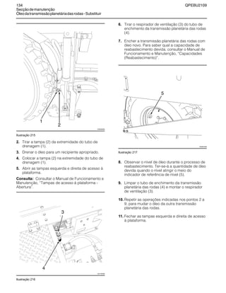 134 QPEBU2109
Secçãodemanutenção
Óleodatransmissãoplanetáriadasrodas-Substituir
Ilustração 215
2. Tirar a tampa (2) da extremidade do tubo de
drenagem (1).
3. Drenar o óleo para um recipiente apropriado.
4. Colocar a tampa (2) na extremidade do tubo de
drenagem (1).
5. Abrir as tampas esquerda e direita de acesso à
plataforma.
Consulta: Consultar o Manual de Funcionamento e
Manutenção, ≈Tampas de acesso à plataforma -
Abertura∆.
Ilustração 216
6. Tirar o respirador de ventilação (3) do tubo de
enchimento da transmissão planetária das rodas
(4).
7. Encher a transmissão planetária das rodas com
óleo novo. Para saber qual a capacidade de
reabastecimento devida, consultar o Manual de
Funcionamento e Manutenção, ≈Capacidades
(Reabastecimento)∆.
Ilustração 217
8. Observar o nível de óleo durante o processo de
reabastecimento. Ter-se-á a quantidade de óleo
devida quando o nível atingir o meio do
indicador de referência de nível (5).
9. Limpar o tubo de enchimento da transmissão
planetária das rodas (4) e montar o respirador
de ventilação (3).
10. Repetir as operações indicadas nos pontos 2 a
9, para mudar o óleo da outra transmissão
planetária das rodas.
11. Fechar as tampas esquerda e direita de acesso
à plataforma.
2
XS0938AB
1
3
4
XS1150AB
XS0974AB
5
 