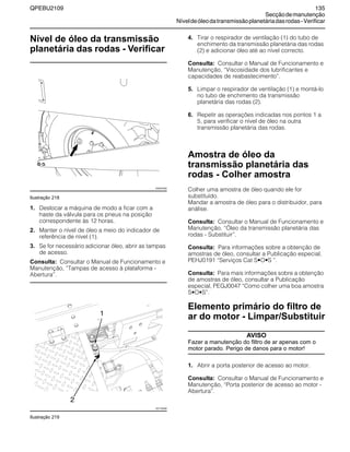 QPEBU2109 135
Secçãodemanutenção
Níveldeóleodatransmissãoplanetáriadasrodas-Verificar
Nível de óleo da transmissão
planetária das rodas - Verificar
Ilustração 218
1. Deslocar a máquina de modo a ficar com a
haste da válvula para os pneus na posição
correspondente às 12 horas.
2. Manter o nível de óleo a meio do indicador de
referência de nível (1).
3. Se for necessário adicionar óleo, abrir as tampas
de acesso.
Consulta: Consultar o Manual de Funcionamento e
Manutenção, ≈Tampas de acesso à plataforma -
Abertura∆.
Ilustração 219
4. Tirar o respirador de ventilação (1) do tubo de
enchimento da transmissão planetária das rodas
(2) e adicionar óleo até ao nível correcto.
Consulta: Consultar o Manual de Funcionamento e
Manutenção, ≈Viscosidade dos lubrificantes e
capacidades de reabastecimento∆.
5. Limpar o respirador de ventilação (1) e montá-lo
no tubo de enchimento da transmissão
planetária das rodas (2).
6. Repetir as operações indicadas nos pontos 1 a
5, para verificar o nível de óleo na outra
transmissão planetária das rodas.
Amostra de óleo da
transmissão planetária das
rodas - Colher amostra
Colher uma amostra de óleo quando ele for
substituído.
Mandar a amostra de óleo para o distribuidor, para
análise.
Consulta: Consultar o Manual de Funcionamento e
Manutenção, ≈‡leo da transmissão planetária das
rodas - Substituir∆.
Consulta: Para informações sobre a obtenção de
amostras de óleo, consultar a Publicação especial,
PEHJ0191 ≈Serviços Cat S•O•S ∆.
Consulta: Para mais informações sobre a obtenção
de amostras de óleo, consultar a Publicação
especial, PEGJ0047 ≈Como colher uma boa amostra
S•O•S∆.
Elemento primário do filtro de
ar do motor - Limpar/Substituir
AVISO
Fazer a manutenção do filtro de ar apenas com o
motor parado. Perigo de danos para o motor!
1. Abrir a porta posterior de acesso ao motor.
Consulta: Consultar o Manual de Funcionamento e
Manutenção, ≈Porta posterior de acesso ao motor -
Abertura∆.
XS0974AB
1
2
XS1150AB
 