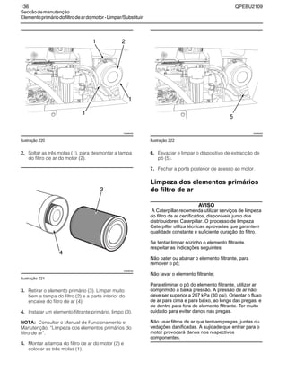 136 QPEBU2109
Secçãodemanutenção
Elementoprimáriodofiltrodeardomotor-Limpar/Substituir
Ilustração 220
2. Soltar as três molas (1), para desmontar a tampa
do filtro de ar do motor (2).
Ilustração 221
3. Retirar o elemento primário (3). Limpar muito
bem a tampa do filtro (2) e a parte interior do
encaixe do filtro de ar (4).
4. Instalar um elemento filtrante primário, limpo (3).
NOTA: Consultar o Manual de Funcionamento e
Manutenção, ≈Limpeza dos elementos primários do
filtro de ar∆.
5. Montar a tampa do filtro de ar do motor (2) e
colocar as três molas (1).
Ilustração 222
6. Esvaziar e limpar o dispositivo de extracção de
pó (5).
7. Fechar a porta posterior de acesso ao motor.
Limpeza dos elementos primários
do filtro de ar
AVISO
A Caterpillar recomenda utilizar serviços de limpeza
do filtro de ar certificados, disponíveis junto dos
distribuidores Caterpillar. O processo de limpeza
Caterpillar utiliza técnicas aprovadas que garantem
qualidade constante e suficiente duração do filtro.
Se tentar limpar sozinho o elemento filtrante,
respeitar as indicações seguintes:
Não bater ou abanar o elemento filtrante, para
remover o pó;
Não lavar o elemento filtrante;
Para eliminar o pó do elemento filtrante, utilizar ar
comprimido a baixa pressão. A pressão de ar não
deve ser superior a 207 kPa (30 psi). Orientar o fluxo
de ar para cima e para baixo, ao longo das pregas, e
de dentro para fora do elemento filtrante. Ter muito
cuidado para evitar danos nas pregas.
Não usar filtros de ar que tenham pregas, juntas ou
vedações danificadas. A sujidade que entrar para o
motor provocará danos nos respectivos
componentes.
XS0892AB
21
1
1
3
XS0964AB
4
5
XS0892AB
 