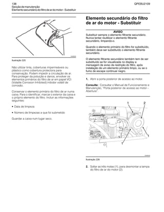 138 QPEBU2109
Secçãodemanutenção
Elementosecundáriodofiltrodeardomotor-Substituir
Ilustração 225
Não utilizar tinta, coberturas impermeáveis ou
plástico como cobertura protectora para
conservação. Podem impedir a circulação de ar.
Para proteger da poluição e danos, envolver os
elementos primários do filtro de ar em papel VCI
(Volatile Corrosion Inhibited) inibidor volátil de
corrosão.
Conservar o elemento primário do filtro de ar numa
caixa. Para o identificar, marcar o exterior da caixa e
o próprio elemento do filtro. Incluir as informações
seguintes:
• Data de limpeza
• Número de limpezas a que foi submetido
Guardar a caixa num lugar seco.
Elemento secundário do filtro
de ar do motor - Substituir
AVISO
Substituir sempre o elemento filtrante secundário.
Nunca tentar reutilizar o elemento filtrante
secundário, limpando-o.
Quando o elemento primário do filtro for substituído,
também deve ser substituído o elemento filtrante
secundário.
O elemento filtrante secundário também tem de ser
substituído se for visualizada no display a
mensagem de aviso de restrição do filtro, após
instalação de um elemento primário limpo, ou se o
fumo de escape continuar negro.
1. Abrir a porta posterior de acesso ao motor.
Consulta: Consultar o Manual de Funcionamento e
Manutenção, ≈Porta posterior de acesso ao motor -
Abertura∆.
Ilustração 226
2. Soltar as três molas (1), para desmontar a tampa
do filtro de ar do motor (2).
XS0608AB
XS0892AB
21
1
1
 