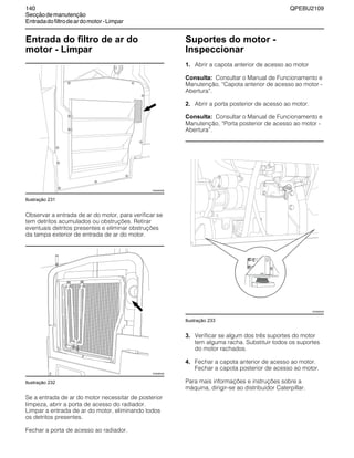 140 QPEBU2109
Secçãodemanutenção
Entradadofiltrodeardomotor-Limpar
Entrada do filtro de ar do
motor - Limpar
Ilustração 231
Observar a entrada de ar do motor, para verificar se
tem detritos acumulados ou obstruções. Retirar
eventuais detritos presentes e eliminar obstruções
da tampa exterior de entrada de ar do motor.
Ilustração 232
Se a entrada de ar do motor necessitar de posterior
limpeza, abrir a porta de acesso do radiador.
Limpar a entrada de ar do motor, eliminando todos
os detritos presentes.
Fechar a porta de acesso ao radiador.
Suportes do motor -
Inspeccionar
1. Abrir a capota anterior de acesso ao motor
Consulta: Consultar o Manual de Funcionamento e
Manutenção, ≈Capota anterior de acesso ao motor -
Abertura∆.
2. Abrir a porta posterior de acesso ao motor.
Consulta: Consultar o Manual de Funcionamento e
Manutenção, ≈Porta posterior de acesso ao motor -
Abertura∆.
Ilustração 233
3. Verificar se algum dos três suportes do motor
tem alguma racha. Substituir todos os suportes
do motor rachados.
4. Fechar a capota anterior de acesso ao motor.
Fechar a capota posterior de acesso ao motor.
Para mais informações e instruções sobre a
máquina, dirigir-se ao distribuidor Caterpillar.
XS0945AB
XS0896AB
XS0985AB
 