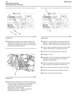 144 QPEBU2109
Secçãodemanutenção
Filtroeóleodomotor-Substituir
Ilustração 237
14. Desapertar o parafuso (4) e rodar a tampa do
tampão de enchimento (5) 180° no sentido dos
ponteiros do relógio, para acesso ao tampão de
enchimento de óleo do motor.
Ilustração 238
15. Desmontar o tampão de enchimento de óleo (6).
Encher o cárter com óleo novo. Para saber qual
a capacidade de reabastecimento devida,
consultar o Manual de Funcionamento e
Manutenção, ≈Capacidades
(Reabastecimento)∆. Limpar o tampão de
enchimento de óleo e instalá-lo.
Ilustração 239
16. Verificar o nível de óleo na vareta de nível (7).
Manter o nível de óleo entre as marcas ≈FULL∆
(cheio) e ≈ADD∆ (adicionar) da vareta de nível.
17. Ligar o motor e deixá-lo funcionar durante dois
minutos. Monitorizar o manómetro do óleo.
18. Verificar se há fugas de óleo na máquina.
19. Desligar o motor.
20. Aguardar 10 minutos para dar ao óleo o tempo
necessário para entrar de novo no cárter.
Verificar o nível de óleo.
21. Fechar a tampa do tampão de enchimento de
óleo do motor (5) e apertar o parafuso (4).
22. Fechar a porta posterior de acesso ao motor.
23. Fechar a porta anterior de acesso ao motor.
24. Fechar a porta direita de acesso.
5
XS0892AB
4
XS0965AB
6
7
XS0892AB
 