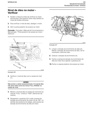 QPEBU2109 145
Secçãodemanutenção
Níveldeóleonomotor-Verificar
Nível de óleo no motor -
Verificar
1. Nivelar a máquina antes de verificar os níveis
dos líquidos, para garantir terem sido obtidos os
níveis de fluidos correctos.
2. Para verificar o nível de óleo, desligar o motor.
3. Abrir a porta posterior de acesso ao motor.
Consulta: Consultar o Manual de Funcionamento e
Manutenção, ≈Porta posterior de acesso ao motor -
Abertura∆.
Ilustração 240
4. Verificar o nível de óleo com a vareta de nível
(1).
AVISO
Não encher o cárter excessivamente. O nível de óleo
não deve estar acima da marca FULL RANGE na
vareta de nível.
5. Manter o nível de óleo na vareta de nível entre as
marcas ≈FULL∆ (cheio) e ≈ADD∆ (adicionar) da
mesma.
6. Desapertar o parafuso (2) e rodar a tampa do
tampão de enchimento do motor (3) de 180°, no
sentido dos ponteiros do relógio, para acesso ao
tampão de enchimento de óleo do motor.
Ilustração 241
7. Limpar o tampão de enchimento do óleo (4).
Retirar o tampão de enchimento do óleo. Se for
necessário, adicionar óleo.
8. Colocar o tampão de enchimento (4).
9. Fechar a tampa do tampão de enchimento de
óleo do motor (3) e apertar o parafuso (2).
10. Fechar a capota posterior de acesso ao motor.
1
XS0892AB
3 2
XS0965AB
4
 