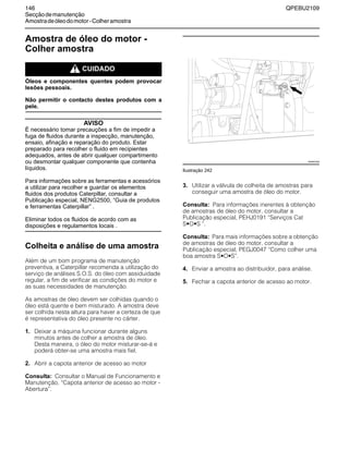 146 QPEBU2109
Secçãodemanutenção
Amostradeóleodomotor-Colheramostra
Amostra de óleo do motor -
Colher amostra
m CUIDADO
Óleos e componentes quentes podem provocar
lesões pessoais.
Não permitir o contacto destes produtos com a
pele.
AVISO
É necessário tomar precauções a fim de impedir a
fuga de fluidos durante a inspecção, manutenção,
ensaio, afinação e reparação do produto. Estar
preparado para recolher o fluido em recipientes
adequados, antes de abrir qualquer compartimento
ou desmontar qualquer componente que contenha
líquidos.
Para informações sobre as ferramentas e acessórios
a utilizar para recolher e guardar os elementos
fluidos dos produtos Caterpillar, consultar a
Publicação especial, NENG2500, “Guia de produtos
e ferramentas Caterpillar” .
Eliminar todos os fluidos de acordo com as
disposições e regulamentos locais .
Colheita e análise de uma amostra
Além de um bom programa de manutenção
preventiva, a Caterpillar recomenda a utilização do
serviço de análises S.O.S. do óleo com assiduidade
regular, a fim de verificar as condições do motor e
as suas necessidades de manutenção.
As amostras de óleo devem ser colhidas quando o
óleo está quente e bem misturado. A amostra deve
ser colhida nesta altura para haver a certeza de que
é representativa do óleo presente no cárter.
1. Deixar a máquina funcionar durante alguns
minutos antes de colher a amostra de óleo.
Desta maneira, o óleo do motor misturar-se-á e
poderá obter-se uma amostra mais fiel.
2. Abrir a capota anterior de acesso ao motor
Consulta: Consultar o Manual de Funcionamento e
Manutenção, ≈Capota anterior de acesso ao motor -
Abertura∆.
Ilustração 242
3. Utilizar a válvula de colheita de amostras para
conseguir uma amostra de óleo do motor.
Consulta: Para informações inerentes à obtenção
de amostras de óleo do motor, consultar a
Publicação especial, PEHJ0191 ≈Serviços Cat
S•O•S ∆.
Consulta: Para mais informações sobre a obtenção
de amostras de óleo do motor, consultar a
Publicação especial, PEGJ0047 ≈Como colher uma
boa amostra S•O•S∆.
4. Enviar a amostra ao distribuidor, para análise.
5. Fechar a capota anterior de acesso ao motor.
XS0927AB
 