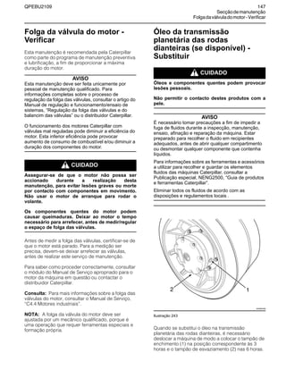 QPEBU2109 147
Secçãodemanutenção
Folgadaválvuladomotor-Verificar
Folga da válvula do motor -
Verificar
Esta manutenção é recomendada pela Caterpillar
como parte do programa de manutenção preventiva
e lubrificação, a fim de proporcionar a máxima
duração do motor.
AVISO
Esta manutenção deve ser feita unicamente por
pessoal de manutenção qualificado. Para
informações completas sobre o processo de
regulação da folga das válvulas, consultar o artigo do
Manual de regulação e funcionamento/ensaio de
sistemas, “Regulação da folga das válvulas e do
balancim das válvulas” ou o distribuidor Caterpillar.
O funcionamento dos motores Caterpillar com
válvulas mal reguladas pode diminuir a eficiência do
motor. Esta inferior eficiência pode provocar
aumento de consumo de combustível e/ou diminuir a
duração dos componentes do motor.
m CUIDADO
Assegurar-se de que o motor não possa ser
accionado durante a realização desta
manutenção, para evitar lesões graves ou morte
por contacto com componentes em movimento.
Não usar o motor de arranque para rodar o
volante.
Os componentes quentes do motor podem
causar queimaduras. Deixar ao motor o tempo
necessário para arrefecer, antes de medir/regular
o espaço de folga das válvulas.
Antes de medir a folga das válvulas, certificar-se de
que o motor está parado. Para a medição ser
precisa, devem-se deixar arrefecer as válvulas,
antes de realizar este serviço de manutenção.
Para saber como proceder correctamente, consultar
o módulo do Manual de Serviço apropriado para o
motor da máquina em questão ou contactar o
distribuidor Caterpillar.
Consulta: Para mais informações sobre a folga das
válvulas do motor, consultar o Manual de Serviço,
≈C4.4 Motores industriais∆.
NOTA: A folga da válvula do motor deve ser
ajustada por um mecânico qualificado, porque é
uma operação que requer ferramentas especiais e
formação própria.
Óleo da transmissão
planetária das rodas
dianteiras (se disponível) -
Substituir
m CUIDADO
Óleos e componentes quentes podem provocar
lesões pessoais.
Não permitir o contacto destes produtos com a
pele.
AVISO
É necessário tomar precauções a fim de impedir a
fuga de fluidos durante a inspecção, manutenção,
ensaio, afinação e reparação da máquina. Estar
preparado para recolher o fluido em recipientes
adequados, antes de abrir qualquer compartimento
ou desmontar qualquer componente que contenha
líquidos.
Para informações sobre as ferramentas e acessórios
a utilizar para recolher e guardar os elementos
fluidos das máquinas Caterpillar, consultar a
Publicação especial, NENG2500, “Guia de produtos
e ferramentas Caterpillar”.
Eliminar todos os fluidos de acordo com as
disposições e regulamentos locais .
Ilustração 243
Quando se substitui o óleo na transmissão
planetária das rodas dianteiras, é necessário
deslocar a máquina de modo a colocar o tampão de
enchimento (1) na posição correspondente às 3
horas e o tampão de esvaziamento (2) nas 6 horas.
XS0997AB
12
 