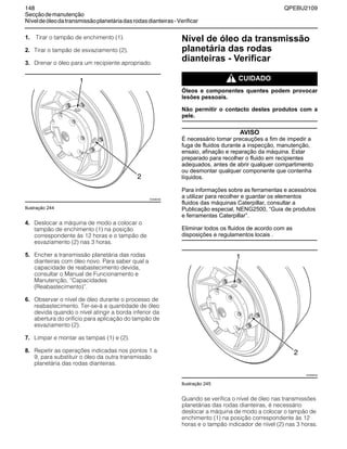 148 QPEBU2109
Secçãodemanutenção
Níveldeóleodatransmissãoplanetáriadasrodasdianteiras-Verificar
1. Tirar o tampão de enchimento (1).
2. Tirar o tampão de esvaziamento (2).
3. Drenar o óleo para um recipiente apropriado.
Ilustração 244
4. Deslocar a máquina de modo a colocar o
tampão de enchimento (1) na posição
correspondente às 12 horas e o tampão de
esvaziamento (2) nas 3 horas.
5. Encher a transmissão planetária das rodas
dianteiras com óleo novo. Para saber qual a
capacidade de reabastecimento devida,
consultar o Manual de Funcionamento e
Manutenção, ≈Capacidades
(Reabastecimento)∆.
6. Observar o nível de óleo durante o processo de
reabastecimento. Ter-se-á a quantidade de óleo
devida quando o nível atingir a borda inferior da
abertura do orifício para aplicação do tampão de
esvaziamento (2).
7. Limpar e montar as tampas (1) e (2).
8. Repetir as operações indicadas nos pontos 1 a
9, para substituir o óleo da outra transmissão
planetária das rodas dianteiras.
Nível de óleo da transmissão
planetária das rodas
dianteiras - Verificar
m CUIDADO
Óleos e componentes quentes podem provocar
lesões pessoais.
Não permitir o contacto destes produtos com a
pele.
AVISO
É necessário tomar precauções a fim de impedir a
fuga de fluidos durante a inspecção, manutenção,
ensaio, afinação e reparação da máquina. Estar
preparado para recolher o fluido em recipientes
adequados, antes de abrir qualquer compartimento
ou desmontar qualquer componente que contenha
líquidos.
Para informações sobre as ferramentas e acessórios
a utilizar para recolher e guardar os elementos
fluidos das máquinas Caterpillar, consultar a
Publicação especial, NENG2500, “Guia de produtos
e ferramentas Caterpillar”.
Eliminar todos os fluidos de acordo com as
disposições e regulamentos locais .
Ilustração 245
Quando se verifica o nível de óleo nas transmissões
planetárias das rodas dianteiras, é necessário
deslocar a máquina de modo a colocar o tampão de
enchimento (1) na posição correspondente às 12
horas e o tampão indicador de nível (2) nas 3 horas.
2
1
XS0990AB
2
1
XS0990AB
 
