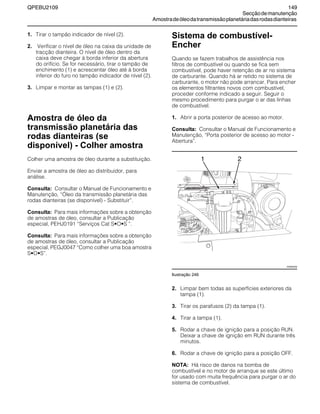 QPEBU2109 149
Secçãodemanutenção
Amostradeóleodatransmissãoplanetáriadasrodasdianteiras
1. Tirar o tampão indicador de nível (2).
2. Verificar o nível de óleo na caixa da unidade de
tracção dianteira. O nível de óleo dentro da
caixa deve chegar à borda inferior da abertura
do orifício. Se for necessário, tirar o tampão de
enchimento (1) e acrescentar óleo até à borda
inferior do furo no tampão indicador de nível (2).
3. Limpar e montar as tampas (1) e (2).
Amostra de óleo da
transmissão planetária das
rodas dianteiras (se
disponível) - Colher amostra
Colher uma amostra de óleo durante a substituição.
Enviar a amostra de óleo ao distribuidor, para
análise.
Consulta: Consultar o Manual de Funcionamento e
Manutenção, ≈‡leo da transmissão planetária das
rodas dianteiras (se disponível) - Substituir∆.
Consulta: Para mais informações sobre a obtenção
de amostras de óleo, consultar a Publicação
especial, PEHJ0191 ≈Serviços Cat S•O•S ∆.
Consulta: Para mais informações sobre a obtenção
de amostras de óleo, consultar a Publicação
especial, PEGJ0047 ≈Como colher uma boa amostra
S•O•S∆.
Sistema de combustível-
Encher
Quando se fazem trabalhos de assistência nos
filtros de combustível ou quando se fica sem
combustível, pode haver retenção de ar no sistema
de carburante. Quando há ar retido no sistema de
carburante, o motor não pode arrancar. Para encher
os elementos filtrantes novos com combustível,
proceder conforme indicado a seguir. Seguir o
mesmo procedimento para purgar o ar das linhas
de combustível.
1. Abrir a porta posterior de acesso ao motor.
Consulta: Consultar o Manual de Funcionamento e
Manutenção, ≈Porta posterior de acesso ao motor -
Abertura∆.
Ilustração 246
2. Limpar bem todas as superfícies exteriores da
tampa (1).
3. Tirar os parafusos (2) da tampa (1).
4. Tirar a tampa (1).
5. Rodar a chave de ignição para a posição RUN.
Deixar a chave de ignição em RUN durante três
minutos.
6. Rodar a chave de ignição para a posição OFF.
NOTA: Há risco de danos na bomba de
combustível e no motor de arranque se este último
for usado com muita frequência para purgar o ar do
sistema de combustível.
1
XS0892AB
2
 