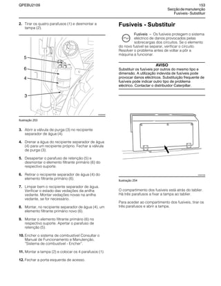 QPEBU2109 153
Secçãodemanutenção
Fusíveis-Substituir
2. Tirar os quatro parafusos (1) e desmontar a
tampa (2).
Ilustração 253
3. Abrir a válvula de purga (3) no recipiente
separador de água (4).
4. Drenar a água do recipiente separador de água
(4) para um recipiente próprio. Fechar a válvula
de purga (3).
5. Desapertar o parafuso de retenção (5) e
desmontar o elemento filtrante primário (6) do
respectivo suporte.
6. Retirar o recipiente separador de água (4) do
elemento filtrante primário (6).
7. Limpar bem o recipiente separador de água.
Verificar o estado das vedações da anilha
vedante. Montar vedações novas na anilha
vedante, se for necessário.
8. Montar, no recipiente separador de água (4), um
elemento filtrante primário novo (6).
9. Montar o elemento filtrante primário (6) no
respectivo suporte. Apertar o parafuso de
retenção (5).
10. Encher o sistema de combustível Consultar o
Manual de Funcionamento e Manutenção,
≈Sistema de combustível - Encher∆.
11. Montar a tampa (2) e colocar os 4 parafusos (1).
12. Fechar a porta esquerda de acesso.
Fusíveis - Substituir
Fusíveis √ Os fusíveis protegem o sistema
eléctrico de danos provocados pelas
sobrecargas dos circuitos. Se o elemento
do novo fusível se separar, verificar o circuito.
Resolver o problema antes de voltar a pôr a
máquina a funcionar.
AVISO
Substituir os fusíveis por outros do mesmo tipo e
dimensão. A utilização indevida de fusíveis pode
provocar danos eléctricos. Substituição frequente de
fusíveis pode indicar outro tipo de problema
eléctrico. Contactar o distribuidor Caterpillar.
Ilustração 254
O compartimento dos fusíveis está atrás do tablier.
Há três parafusos a fixar a tampa ao tablier.
Para aceder ao compartimento dos fusíveis, tirar os
três parafusos e abrir a tampa.
XS0929AB
3
4
6
5
XS0973AB
 