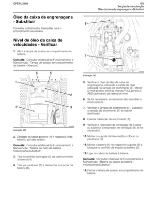QPEBU2109 155
Secçãodemanutenção
Óleodacaixadeengrenagens-Substituir
Óleo da caixa de engrenagens
- Substituir
Consultar o distribuidor Caterpillar para o
procedimento necessário.
Nível de óleo da caixa de
velocidades - Verificar
1. Abrir a tampa de acesso ao compartimento da
bateria.
Consulta: Consultar o Manual de Funcionamento e
Manutenção, ≈Tampa de acesso ao compartimento
da bateria - Abertura∆.
Ilustração 256
2. Desligar os cabos positivo (1) e negativo (2) da
bateria, por esta ordem.
Consulta: Consultar o Manual de Funcionamento e
Manutenção, ≈Bateria ou cabo da bateria
Inspeccionar/Substituir∆.
3. Tirar o cavilhão de engate (3) da bateria e retirar
a bateria (4).
4. Tirar os parafusos (5) e desmontar o suporte da
bateria (6).
Ilustração 257
5. Verificar o nível de óleo da caixa de
engrenagens, utilizando a vareta de nível
colocada no tampão de enchimento (7). Manter
o nível de óleo entre as marcas FULL (cheio) e
ADD (adicionar) da vareta de nível.
6. Se for necessário, acrescentar óleo até obter o
nível correcto.
7. Verificar o tampão de enchimento (7). Substituir
o tampão de enchimento (7) se estiver
danificado.
8. Colocar o tampão de enchimento (7).
9. Verificar o respirador de ventilação (8). Limpar
ou substituir o respirador de ventilação (8) se for
necessário.
10. Montar o suporte da bateria (6) e colocar os
parafusos (5).
11. Montar a bateria (4) no respectivo suporte (6) e
bloquear o cavilhão de engate da bateria (3).
12. Ligar os cabos da bateria à bateria.
Consulta: Consultar o Manual de Funcionamento e
Manutenção, ≈Bateria ou cabos da bateria -
Inspeccionar/Substituir∆.
13. Fechar a tampa de acesso ao compartimento da
bateria.
1
XS0899AB
2
56
34
8
XS0926AB
7
 
