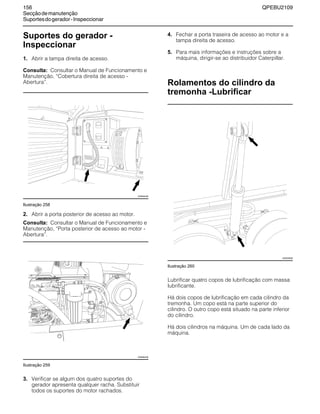 156 QPEBU2109
Secçãodemanutenção
Suportesdogerador-Inspeccionar
Suportes do gerador -
Inspeccionar
1. Abrir a tampa direita de acesso.
Consulta: Consultar o Manual de Funcionamento e
Manutenção, ≈Cobertura direita de acesso -
Abertura∆.
Ilustração 258
2. Abrir a porta posterior de acesso ao motor.
Consulta: Consultar o Manual de Funcionamento e
Manutenção, ≈Porta posterior de acesso ao motor -
Abertura∆.
Ilustração 259
3. Verificar se algum dos quatro suportes do
gerador apresenta qualquer racha. Substituir
todos os suportes do motor rachados.
4. Fechar a porta traseira de acesso ao motor e a
tampa direita de acesso.
5. Para mais informações e instruções sobre a
máquina, dirigir-se ao distribuidor Caterpillar.
Rolamentos do cilindro da
tremonha -Lubrificar
Ilustração 260
Lubrificar quatro copos de lubrificação com massa
lubrificante.
Há dois copos de lubrificação em cada cilindro da
tremonha. Um copo está na parte superior do
cilindro. O outro copo está situado na parte inferior
do cilindro.
Há dois cilindros na máquina. Um de cada lado da
máquina.
XS0944AB
XS0892AB
XS0939AB
 