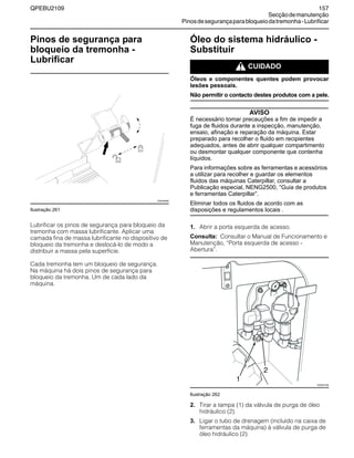 QPEBU2109 157
Secçãodemanutenção
Pinosdesegurançaparabloqueiodatremonha-Lubrificar
Pinos de segurança para
bloqueio da tremonha -
Lubrificar
Ilustração 261
Lubrificar os pinos de segurança para bloqueio da
tremonha com massa lubrificante. Aplicar uma
camada fina de massa lubrificante no dispositivo de
bloqueio da tremonha e deslocá-lo de modo a
distribuir a massa pela superfície.
Cada tremonha tem um bloqueio de segurança.
Na máquina há dois pinos de segurança para
bloqueio da tremonha. Um de cada lado da
máquina.
Óleo do sistema hidráulico -
Substituir
m CUIDADO
Óleos e componentes quentes podem provocar
lesões pessoais.
Não permitir o contacto destes produtos com a pele.
AVISO
É necessário tomar precauções a fim de impedir a
fuga de fluidos durante a inspecção, manutenção,
ensaio, afinação e reparação da máquina. Estar
preparado para recolher o fluido em recipientes
adequados, antes de abrir qualquer compartimento
ou desmontar qualquer componente que contenha
líquidos.
Para informações sobre as ferramentas e acessórios
a utilizar para recolher e guardar os elementos
fluidos das máquinas Caterpillar, consultar a
Publicação especial, NENG2500, “Guia de produtos
e ferramentas Caterpillar”.
Eliminar todos os fluidos de acordo com as
disposições e regulamentos locais .
1. Abrir a porta esquerda de acesso.
Consulta: Consultar o Manual de Funcionamento e
Manutenção, ≈Porta esquerda de acesso -
Abertura∆.
Ilustração 262
2. Tirar a tampa (1) da válvula de purga de óleo
hidráulico (2).
3. Ligar o tubo de drenagem (incluído na caixa de
ferramentas da máquina) à válvula de purga de
óleo hidráulico (2).
XS0936AB
2
XS0937AB
1
 