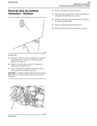 QPEBU2109 159
Secçãodemanutenção
Níveldeóleodosistemahidráulico-Verificar
Nível de óleo do sistema
hidráulico - Verificar
Ilustração 264
1. Verificar o nível de óleo no respectivo indicador
de referência (1), situado no lado esquerdo
traseiro da máquina.
2. Manter o nível do óleo a meio do respectivo
indicador de referência (1).
3. Se for necessário adicionar mais óleo, abrir a
porta posterior de acesso ao motor.
Consulta: Consultar o Manual de Funcionamento e
Manutenção, ≈Porta posterior de acesso ao motor -
Abertura∆.
Ilustração 265
4. Retirar o tampão de enchimento (2).
5. Adicionar óleo, para obter o nível necessário no
indicador de referência de nível (1).
6. Verificar o tampão de enchimento (2). Substituí-
lo, se estiver danificado.
7. Colocar o tampão de enchimento (2).
8. Fechar a porta posterior de acesso ao motor.
1
XS0987AB
XS0965AB
2
 