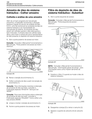 160 QPEBU2109
Secçãodemanutenção
Amostradeóleodosistemahidráulico-Colheramostra
Amostra de óleo do sistema
hidráulico - Colher amostra
Colheita e análise de uma amostra
Além de um bom programa de manutenção
preventiva, a Caterpillar recomenda a utilização
assídua e regular do serviço de análises de óleo
S.O.S., a fim de monitorizar as condições do óleo do
sistema hidráulico e as necessidades de
manutenção do sistema. As amostras de óleo
devem ser colhidas quando o óleo está quente e
bem misturado. A amostra deve ser colhida nesta
altura, para haver a certeza de que é representativa
do óleo presente no depósito do sistema hidráulico.
1. Abrir a porta posterior de acesso ao motor.
Consulta: Consultar o Manual de Funcionamento e
Manutenção, ≈Porta posterior de acesso ao motor -
Abertura∆.
Ilustração 266
2. Retirar o tampão de enchimento (1).
3. Colher a amostra de óleo a partir do tampão de
enchimento (1).
Consulta: Para informações inerentes à obtenção
de amostras de óleo do motor, consultar a
Publicação especial, PEHJ0191 ≈Serviços Cat
S•O•S ∆.
Consulta: Para mais informações sobre a obtenção
de amostras de óleo do motor, consultar a
Publicação especial, PEGJ0047 ≈Como colher uma
boa amostra S•O•S∆.
4. Limpar e montar o tampão de enchimento (1).
5. Fechar a porta posterior de acesso ao motor.
Filtro do depósito de óleo do
sistema hidráulico - Substituir
1. Abrir a porta esquerda de acesso.
Consulta: Consultar o Manual de Funcionamento e
Manutenção, ≈Porta esquerda de acesso -
Abertura∆.
Ilustração 267
NOTA: Consultar o Manual de Funcionamento e
Manutenção, ≈Informações gerais de perigo∆, para
informações sobre como impedir derrames de
fluidos.
2. Substituir o filtro (1) quando se mudar o óleo do
sistema hidráulico.
Ilustração 268
3. Desapertar a tampa (2) e retirar o cartucho (3).
4. Separar o suporte do cartucho (4) do cartucho
(3).
XS0965AB1
1
XS0937AB
XS0988AB
2
4
3
 