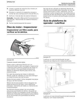 QPEBU2109 161
Secçãodemanutenção
Óleodomotor-Inspeccionar
5. Limpar o suporte do cartucho (4) e montar um
cartucho filtrante novo (3).
6. Introduzir o cartucho no respectivo encaixe e
montar de novo a tampa (2) em cima do filtro (1).
7. Verificar o nível de óleo do sistema hidráulico.
Consulta: Consultar o Manual de Funcionamento e
Manutenção, ≈Nível de óleo do sistema hidráulico -
Verificar∆.
8. Fechar a porta esquerda de acesso.
Óleo do motor - Inspeccionar
Inspeccionar um filtro usado, para
verificar se há detritos
Ilustração 269
O elemento mostrado contém detritos
Cortar e abrir o elemento filtrante com um
instrumento próprio. Abrir as pregas e inspeccionar
o elemento para verificar a presença de metais ou
outros detritos. Uma quantidade excessiva de
detritos no elemento filtrante pode indicar uma
possível avaria.
Em caso de presença de metais no elemento
filtrante, pode ser utilizado um íman para distinguir
os metais ferrosos dos não ferrosos.
Metais ferrosos podem indicar desgaste nas peças
de aço e de ferro fundido.
Metais não ferrosos podem indicar desgaste nas
peças de alumínio do motor, como rolamentos
principais, rolamentos de hastes ou rolamentos do
turbocompressor.
No elemento filtrante podem ser encontradas
pequenas quantidades de detritos. Isto pode ser
devido à fricção e ao desgaste normal. Consultar o
distribuidor Caterpillar para preparar outras análises
se for encontrada uma quantidade de detritos
excessiva.
No caso de ser utilizado um elemento filtrante de
óleo não recomendado pela Caterpillar há risco de
graves danos para o motor, rolamentos, eixo da
cambota e outros componentes. Isto pode provocar
partículas de óleo não filtrado maiores. As partículas
podem entrar no sistema de lubrificação e provocar-
lhe danos.
Guia da plataforma do
operador - Lubrificar
Ilustração 270
Lubrificar um copo de lubrificação do lado
esquerdo da máquina com massa lubrificante.
Ilustração 271
Lubrificar um copo de lubrificação do lado direito da
máquina, com massa lubrificante.
XS0010AB
XS0975AB
XS0946AB
 
